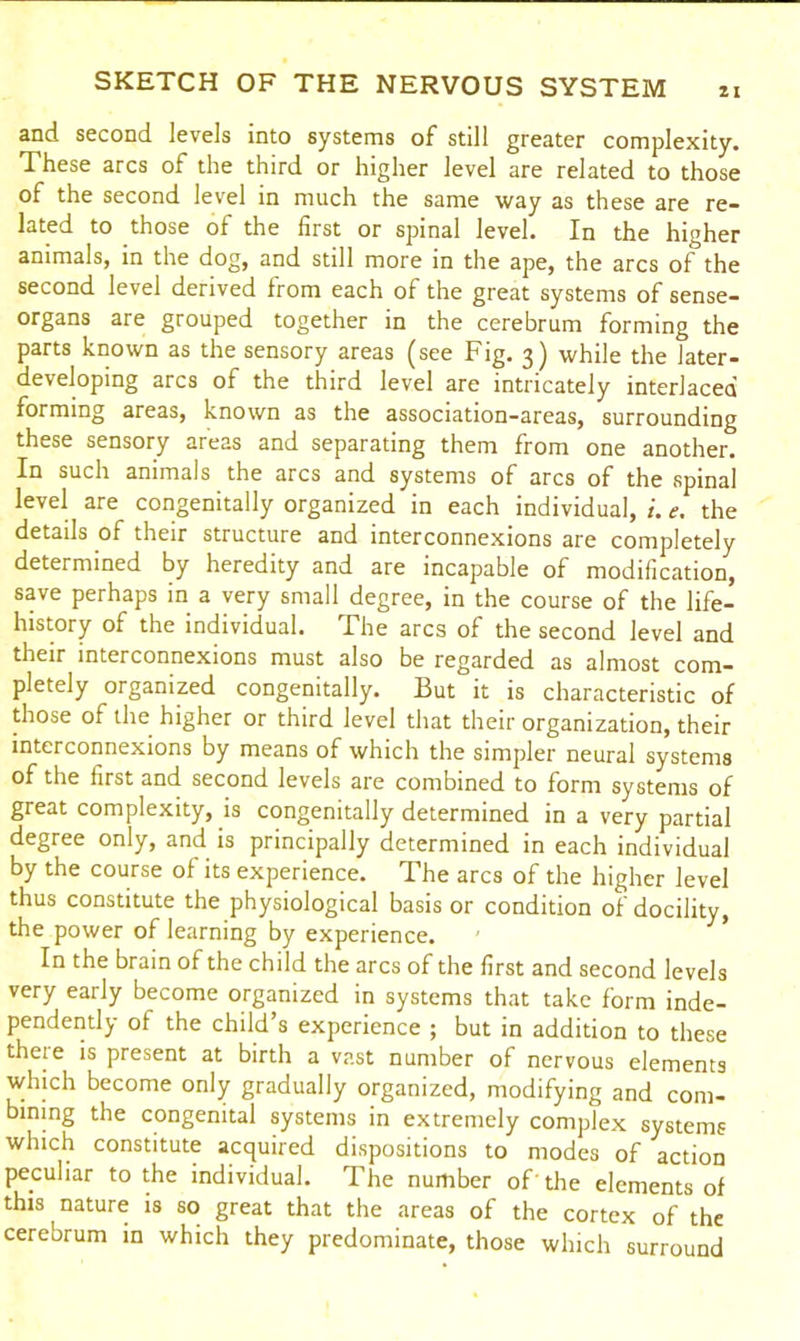 and second levels into systems of still greater complexity. These arcs of the third or higher level are related to those of the second level in much the same way as these are re- lated to those of the first or spinal level. In the higher animals, in the dog, and still more in the ape, the arcs of the second level derived from each of the great systems of sense- organs are grouped together in the cerebrum forming the parts known as the sensory areas (see Fig. 3) while the later- developing arcs of the third level are intricately interlaced forming areas, known as the association-areas, surrounding these sensory areas and separating them from one another. In such animals the arcs and systems of arcs of the spinal level are congenitally organized in each individual, e. the details of their structure and interconnexions are completely determined by heredity and are incapable of modification, save perhaps in a very small degree, in the course of the life- history of the individual. The arcs of the second level and their interconnexions must also be regarded as almost com- pletely organized congenitally. But it is characteristic of those of the higher or third level that their organization, their interconnexions by means of which the simpler neural systems of the first and second levels are combined to form systems of great complexity, is congenitally determined in a very partial degree only, and is principally determined in each individual by the course of its experience. The arcs of the higher level thus constitute the physiological basis or condition of docility, the power of learning by experience. In the brain of the child the arcs of the first and second levels very early become organized in systems that take form inde- pendently ot the child’s experience ; but in addition to these theie is present at birth a vast number of nervous elements which become only gradually organized, modifying and com- bining the congenital systems in extremely complex systems which constitute acquired dispositions to modes of action peculiar to the individual. The number of' the elements of this nature is so great that the areas of the cortex of the cerebrum in which they predominate, those which surround