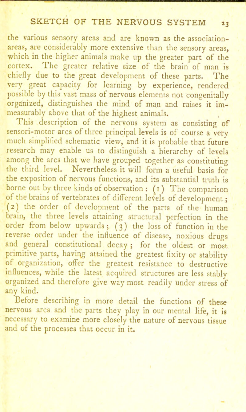 *3 the various sensory areas and are known as the association- areas, are considerably more extensive than the sensory areas, which in the higher animals make up the greater part of the cortex. The greater relative size of the brain of man is chiefly due to the great development of these parts. The very great capacity for learning by experience, rendered possible by this vast mass of nervous elements not congenitally organized, distinguishes the mind of man and raises it im- measurably above that of the highest animals. This description of the nervous system as consisting of sensori-motor arcs of three principal levels is of course a very much simplified schematic view, and it is probable that future research may enable us to distinguish a hierarchy of levels among the arcs that we have grouped together as constituting the third level. Nevertheless it will form a useful basis for the exposition of nervous functions, and its substantial truth is borne out by three kinds of observation : (i) The comparison of the brains of vertebrates of different levels of development; (2) the order of development of the parts of the human brain, the three levels attaining structural perfection in the order from below upwards; (3) the loss of function in the reverse order under the influence of disease, noxious drugs and general constitutional decay; for the oldest or most primitive parts, having attained the greatest fixity or stability of organization, offer the greatest resistance to destructive influences, while the latest acquired structures are less stably organized and therefore give way most readily under stress of any kind. Before describing in more detail the functions of these nervous arcs and the parts they play in our mental life, it is necessary to examine more closely the nature of nervous tissue and of the processes that occur in it.