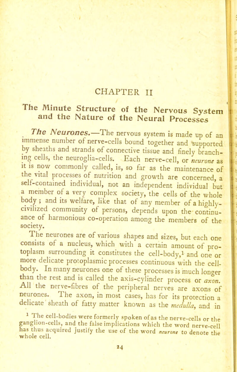 CHAPTER II The Minute Structure of the Nervous System and the Nature of the Neural Processes The Neurones.—The nervous system is made up of an immense number of nerve-cells bound together and -supported by sheaths and strands of connective tissue and finely branch- ing cells, the neuroglia-cells. Each nerve-cell, or neurone as it is now commonly called, is, so far as the maintenance of the vital processes of nutrition and growth are concerned, a self-contained individual, not an independent individual but a member of a very complex society, the cells of the whole body ; and its welfare, like that of any member of a highly- civilized community of persons, depends upon the continu- ance of hai monious co-operation among the members of the society. The neurones are of various shapes and sizes, but each one consists of a nucleus, which with a certain amount of pro- toplasm surrounding it constitutes the cell-body,i and one or more delicate protoplasmic processes continuous with the cell- body. In many neurones one of these processes is much longer than the rest and is called the axis-cylinder process or axon. All the nerve-fibres of the peripheral nerves are axons of neurones. The axon, in most cases, has for its protection a delicate sheath of fatty matter known as the medulla, and in 1 The cell-bodies were formerly spoken of as the nerve-cells or the ganglion-cells, and the false implications which the word nerve-cell has thus acquired justify the use of the word neurone to denote the whole cell, *4