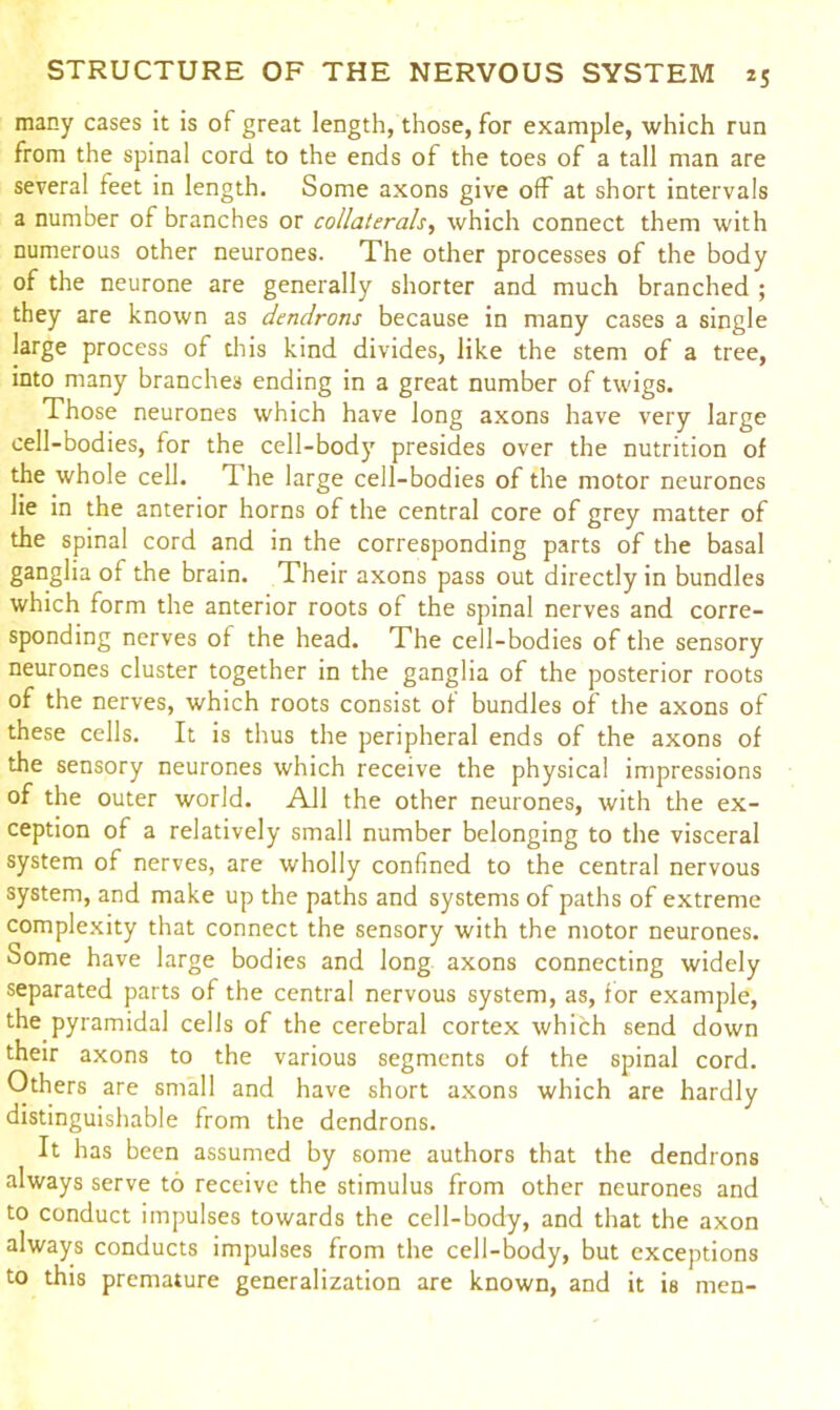 many cases it is of great length, those, for example, which run from the spinal cord to the ends of the toes of a tall man are several feet in length. Some axons give off at short intervals a number of branches or collaterals, which connect them with numerous other neurones. The other processes of the body of the neurone are generally shorter and much branched ; they are known as dendrons because in many cases a single large process of this kind divides, like the stem of a tree, into many branches ending in a great number of twigs. Those neurones which have long axons have very large cell-bodies, for the cell-body presides over the nutrition of the whole cell. The large cell-bodies of the motor neurones lie in the anterior horns of the central core of grey matter of the spinal cord and in the corresponding parts of the basal ganglia of the brain. Their axons pass out directly in bundles which form the anterior roots of the spinal nerves and corre- sponding nerves of the head. The cell-bodies of the sensory neurones cluster together in the ganglia of the posterior roots of the nerves, which roots consist of bundles of the axons of these cells. It is thus the peripheral ends of the axons of the sensory neurones which receive the physical impressions of the outer world. All the other neurones, with the ex- ception of a relatively small number belonging to the visceral system of nerves, are wholly confined to the central nervous system, and make up the paths and systems of paths of extreme complexity that connect the sensory with the motor neurones. Some have large bodies and long axons connecting widely separated parts of the central nervous system, as, for example, the pyramidal cells of the cerebral cortex which send down their axons to the various segments of the spinal cord. Others are small and have short axons which are hardly distinguishable from the dendrons. It has been assumed by some authors that the dendrons always serve to receive the stimulus from other neurones and to conduct impulses towards the cell-body, and that the axon always conducts impulses from the cell-body, but exceptions to this premature generalization are known, and it is men-