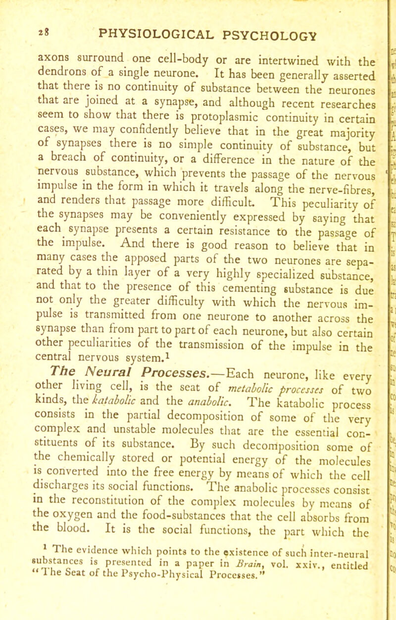 axons surround one cell-body or are intertwined with the dendrons of a single neurone. It has been generally asserted that there is no continuity of substance between the neurones that are joined at a synapse, and although recent researches seem to show that there is protoplasmic continuity in certain cases, we may confidently believe that in the great majority of synapses there is no simple continuity of substance, but a breach of continuity, or a difference in the nature of the nervous substance, which prevents the passage of the nervous impulse in the form in which it travels along the nerve-fibres, and renders that passage more difficult. This peculiarity of the synapses may be conveniently expressed by saying that each synapse presents a certain resistance to the passage of the impulse. And there is good reason to believe that in many cases the apposed parts of the two neurones are sepa- rated by a thin layer of a very highly specialized substance, and that to the presence of this cementing substance is due not only the greater difficulty with which the nervous im- pulse is transmitted from one neurone to another across the synapse than from part to part of each neurone, but also certain other peculiarities of the transmission of the impulse in the central nervous system.1 The Neural Processes.—Each neurone, like every other living cell, is the seat of metabolic processes of two kinds, the katabolic and the anabolic. The katabolic process consists in the partial decomposition of some of the very complex and unstable molecules that are the essential con- stituents of its substance. By such decomposition some of the chemically stored or potential energy of the molecules is converted into the free energy by means of which the cell discharges its social functions. The anabolic processes consist in the reconstitution of the complex molecules by means of the oxygen and the food-substances that the cell absorbs from the blood. It is the social functions, the part which the 1 The evidence which points to the existence of such inter-neural substances is presented in a paper in Brain, vol. xxiv., entitled “ 1 he Seat of the Psycho-Physical Processes.” r tb £ b ?• A £ ' ei: trj f; S' T is ss r; VI of Dr SI ij CO be, b Ci 5;; Ki til to is Co Co;