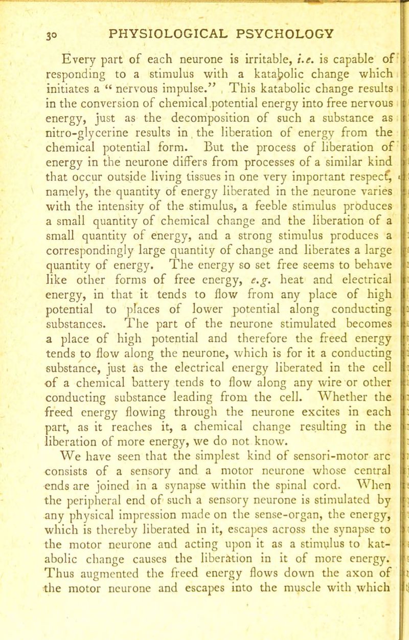 3° Every part of each neurone is irritable, i.e. is capable of responding to a stimulus with a kata^olic change which initiates a “ nervous impulse.” This katabolic change results in the conversion of chemical potential energy into free nervous energy, just as the decomposition of such a substance as nitro-glycerine results in the liberation of energy from the chemical potential form. But the process of liberation of energy in the neurone differs from processes of a similar kind | that occur outside living tissues in one very important respecf, • namely, the quantity of energy liberated in the neurone varies with the intensity of the stimulus, a feeble stimulus produces a small quantity of chemical change and the liberation of a small quantity of energy, and a strong stimulus produces a correspondingly large quantity of change and liberates a large quantity of energy. The energy so set free seems to behave like other forms of free energy, e.g. heat and electrical energy, in that it tends to flow from any place of high potential to places of lower potential along conducting substances. The part of the neurone stimulated becomes a place of high potential and therefore the freed energy tends to flow along the neurone, which is for it a conducting substance, just as the electrical energy liberated in the cell of a chemical battery tends to flow along any wire or other conducting substance leading from the cell. Whether the freed energy flowing through the neurone excites in each part, as it reaches it, a chemical change resulting in the liberation of more energy, we do not know. We have seen that the simplest kind of sensori-motor arc consists of a sensory and a motor neurone whose central n ends are joined in a synapse within the spinal cord. When I the peripheral end of such a sensory neurone is stimulated by I; any physical impression made on the sense-organ, the energy, which is thereby liberated in it, escapes across the synapse to the motor neurone and acting upon it as a stimulus to kat- abolic change causes the liberation in it of more energy. Thus augmented the freed energy flows down the axon of the motor neurone and escapes into the muscle with which