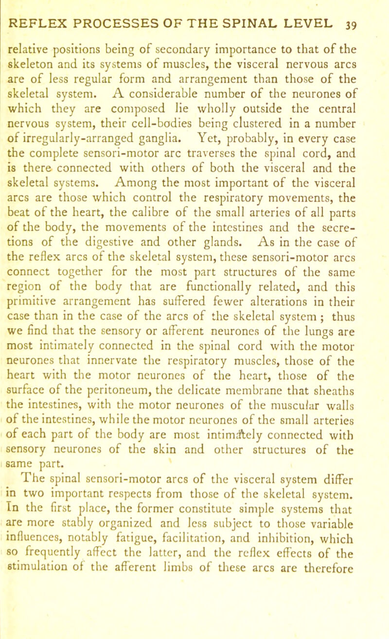 relative positions being of secondary importance to that of the skeleton and its systems of muscles, the visceral nervous arcs are of less regular form and arrangement than those of the skeletal system. A considerable number of the neurones of which they are composed lie wholly outside the central nervous system, their cell-bodies being clustered in a number of irregularly-arranged ganglia. Yet, probably, in every case the complete sensori-motor arc traverses the spinal cord, and is there connected with others of both the visceral and the skeletal systems. Among the most important of the visceral arcs are those which control the respiratory movements, the beat of the heart, the calibre of the small arteries of all parts of the body, the movements of the intestines and the secre- tions of the digestive and other glands. As in the case of the reflex arcs of the skeletal system, these sensori-motor arcs connect together for the most part structures of the same region of the body that are functionally related, and this primitive arrangement has suffered fewer alterations in their case than in the case of the arcs of the skeletal system ; thus we find that the sensory or afferent neurones of the lungs are most intimately connected in the spinal cord with the motor neurones that innervate the respiratory muscles, those of the heart with the motor neurones of the heart, those of the surface of the peritoneum, the delicate membrane that sheaths the intestines, with the motor neurones of the muscular walls of the intestines, while the motor neurones of the small arteries of each part of the body are most intimately connected with sensory neurones of the skin and other structures of the same part. The spinal sensori-motor arcs of the visceral system differ in two important respects from those of the skeletal system. In the first place, the former constitute simple systems that are more stably organized and less subject to those variable influences, notably fatigue, facilitation, and inhibition, which so frequently affect the latter, and the reflex effects of the stimulation of the afferent limbs of these arcs are therefore