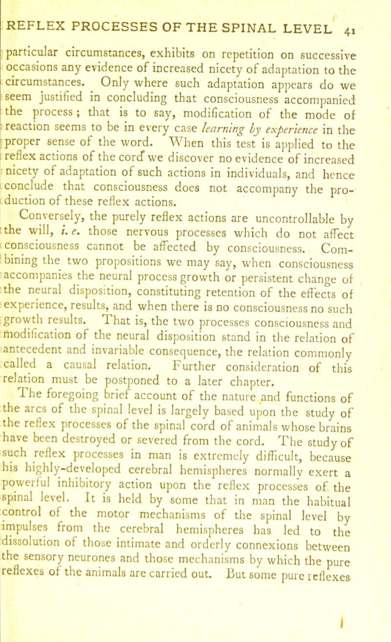 particular circumstances, exhibits on repetition on successive occasions any evidence of increased nicety of adaptation to the circumstances. Only where such adaptation appears do we seem justified in concluding that consciousness accompanied the process ; that is to say, modification of the mode of reaction seems to be in every case learning by experience in the proper sense of the word. When this test is applied to the reflex actions of the corcf we discover no evidence of increased nicety of adaptation of such actions in individuals, and hence conclude that consciousness does not accompany the pro- duction of these reflex actions. Conversely, the purely reflex actions are uncontrollable by i the will, e. those nervous processes which do not affect consciousness cannot be affected by consciousness. Com- bining the two propositions we may say, when consciousness accompanies the neural process growth or persistent change of the neural disposition, constituting retention of the effects of experience, results, and when there is no consciousness no such growth results. That is, the two processes consciousness and modification of the neural disposition stand in the relation of antecedent and invariable consequence, the relation commonly called a causal relation. Further consideration of this relation must be postponed to a later chapter. The foregoing brief account of the nature and functions of the arcs of the spinal level is largely based upon the study of the reflex processes of the spinal cord of animals whose brains have been destroyed or severed from the cord. The study of such reflex processes in man is extremely difficult, because his highly-developed cerebral hemispheres normally exert a powerful inhibitory action upon the reflex processes of the spinal level, It is held by some that in man the habitual control of the motor mechanisms of the spinal level by impulses from the cerebral hemispheres has led to the dissolution of those intimate and orderly connexions between the sensory neurones and those mechanisms by which the pure reflexes of the animals are carried out. But some pure leflexes I