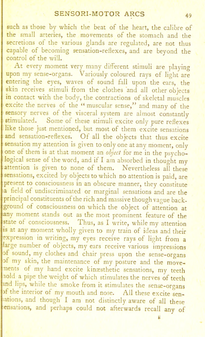 such as those by which the beat of the heart, the calibre of the small arteries, the movements of the stomach and the secretions of the various glands are regulated, are not thus capable of becoming sensation-reflexes, and are beyond the control of the will. At every moment very many different stimuli are playing upon my sense-organs. Variously coloured rays of light are entering the eyes, waves of sound fall upon the ears, the skin receives stimuli from the clothes and all other objects in contact with the body, the contractions of skeletal muscles excite the nerves of the “ muscular sense,” and many of the sensory nerves of the visceral system are almost constantly stimulated. Some of these stimuli excite only pure reflexes like those just mentioned, but most of them excite sensations and sensation-reflexes. Of all the objects that thus excite sensation my attention is given to only one at any moment, only one of them is at that moment an object for me in the psycho- logical sense of the word, and if I am absorbed in thought my attention is given to none of them. Nevertheless all these sensations, excited by objects to which no attention is paid, are present to consciousness in an obscure manner, they constitute a field of undiscriminated or marginal sensations and are the principal constituents of the rich and massive though vague back- ground of consciousness on which the object of attention at any moment stands out as the most prominent feature of the state of consciousness. Thus, as I write, while my attention is at any moment wholly given to my train of ideas and their expression in writing, my eyes receive rays of light from a large number of objects, my ears receive various impressions af sound, my clothes and chair press upon the sense-organs af my skin, the maintenance of my posture and the move- ments of my hand excite kinaesthetic sensations, my teeth aold a pipe the weight of which stimulates the nerves of teeth ind lips, while the smoke from it stimulates the sense-organs >f the interior of my mouth and nose. All these excite sen- ;ations, and though I am not distinctly aware of all these ensations, and perhaps could not afterwards recall any of a