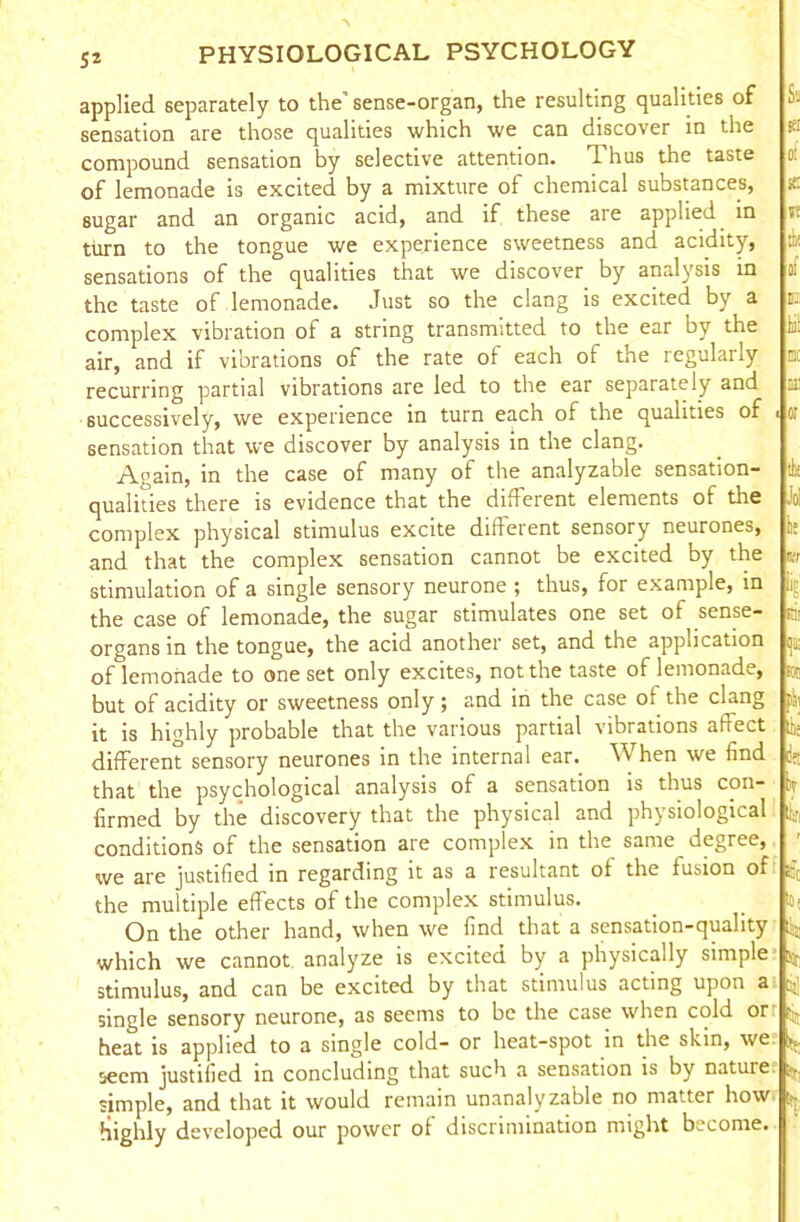 5* '■r applied separately to the’sense-organ, the resulting qualities of sensation are those qualities which we can discover in the compound sensation by selective attention. Thus the taste of lemonade is excited by a mixture of chemical substances, sugar and an organic acid, and if these are applied in turn to the tongue we experience sweetness and acidity, sensations of the qualities that we discover by analysis in the taste of lemonade. Just so the clang is excited by a complex vibration of a string transmitted to the ear by the air, and if vibrations of the rate of each of the regularly recurring partial vibrations are led to the ear separately and successively, we experience in turn each of the qualities of sensation that we discover by analysis in the clang. Again, in the case of many of the analyzable sensation- qualities there is evidence that the different elements of the complex physical stimulus excite different sensory neurones, and that the complex sensation cannot be excited by the stimulation of a single sensory neurone ; thus, for example, in the case of lemonade, the sugar stimulates one set of sense- organs in the tongue, the acid another set, and the application of lemonade to one set only excites, not the taste of lemonade, but of acidity or sweetness only; and in the case o* the clang it is highly probable that the various partial vibrations afreet different sensory neurones in the internal ear. When we find that the psychological analysis of a sensation is thus con- firmed by the discovery that the physical and physiological conditions of the sensation are complex in the same degree, we are justified in regarding it as a resultant of the fusion of s-j the multiple effects of the complex stimulus. io, On the other hand, when we find that a sensation-quality ;i:-: which we cannot analyze is excited by a physically simple ^ stimulus, and can be excited by that stimulus acting upon a; j,] single sensory neurone, as seems to be the case when cold orr ^ heat is applied to a single cold- or heat-spot in the skin, we ^ seem justified in concluding that such a sensation is by nature simple, and that it would remain unanalyzable no matter how highly developed our power of discrimination might become. MS ill the or 5t