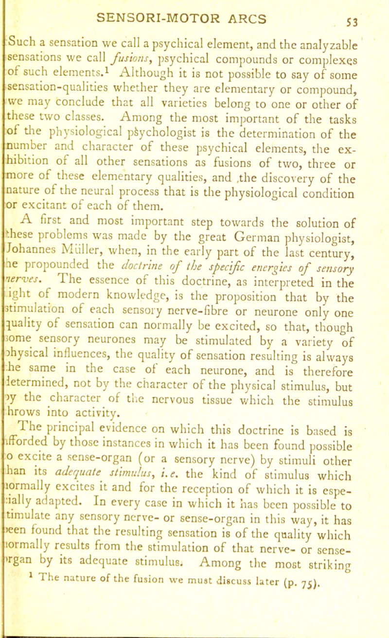 S3 Such a sensation we call a psychical element, and the analyzable sensations we call fusions, psychical compounds or complexes of such elements.1 Although it is not possible to say of some sensation-qualities whether they are elementary or compound, we may conclude that all varieties belong to one or other of these two classes. Among the most important of the tasks of the physiological psychologist is the determination of the number and character of these psychical elements, the ex- hibition of all other sensations as fusions of two, three or more of these elementary qualities, and ,the discovery of the nature of the neural process that is the physiological condition or excitant of each of them. A first and most important step towards the solution of these problems was made by the great German physiologist, Johannes Muller, when, in the early part of the last century, ae propounded the doctrine of the specific energies of sensory nerves. The essence of this doctrine, as interpreted in the ight of modern knowledge, is the proposition that by the stimulation of each sensory nerve-fibre or neurone only one quality of sensation can normally be excited, so that, though some sensory neurones may be stimulated by a variety of physical influences, the quality of sensation resulting is always he same in the case of each neurone, and is therefore letermined, not by the character of the physical stimulus, but >y the character of the nervous tissue which the stimulus hrows into activity. The principal evidence on which this doctrine is based is ifforded by those instances in which it has been found possible o excite a sense-organ (or a sensory nerve) by stimuli other ban its adequate stimulus, i.e. the kind of stimulus which lormally excites it and for the reception of which it is espe- •ially adapted. In every case in which it has been possible to timulate any sensory nerve- or sense-organ in this way, it has >een found that the resulting sensation is of the quality which lormally results from the stimulation of that nerve- or sense- 'rgan by its adequate stimulus. Among the most striking 1 The nature of the fusion we must discuss later (p. 7c),