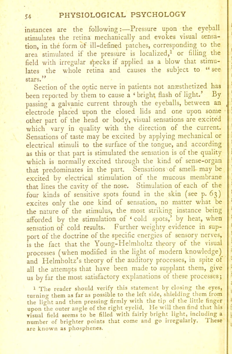 instances are the following:—Pressure upon the eyeball stimulates the retina mechanically and evokes visual sensa- tion, in the form of ill-defined patches, corresponding to the area stimulated if the pressure is localized,1 or filling the field with irregular specks if applied as a blow that stimu- lates the whole retina and causes the subject to “ see stars.” Section of the optic nerve in patients not anesthetized has been reported by them to cause a ‘ bright flash of light.’ By passing a galvanic current through the eyeballs, between an electrode placed upon the closed lids and one upon some other part of the head or body, visual sensations are excited which vary in quality with the direction of the current. Sensations of taste may be excited by applying mechanical or electrical stimuli to the surface of the tongue, and according as this or that part is stimulated the sensation is of the quality which is normally excited through the kind of sense-organ that predominates in the part. Sensations of smell- may be excited by electrical stimulation of the mucous membrane that lines the cavity of the nose. Stimulation of each of the four kinds of sensitive spots found in the skin (see p. 63) excites only the one kind of sensation, no matter what be the nature of the stimulus, the most striking instance being afforded by the stimulation of ‘ cold spots,’ by heat, when sensation of cold results. Further weighty evidence in sup- port of the doctrine of the specific energies of sensory nerves, is the fact that the Young-Helmholtz theory of the visual processes (when modified in the light of modern knowledge) and Helmholtz’s theory of the auditory processes, in spite of all the attempts that have been made to supplant them, give us by far the most satisfactory explanations of these processes; 1 The reader should verify this statement by closing the eyes, turning them as far as possible to the left side, shielding them from the light and then pressing firmly with the tip of the little finger upon the outer angle of the right eyelid. He will then find that his visual field seemsdo be filled with fairly bright light, including a number of brighter points that come and go irregularly. These are known as phosphenes.