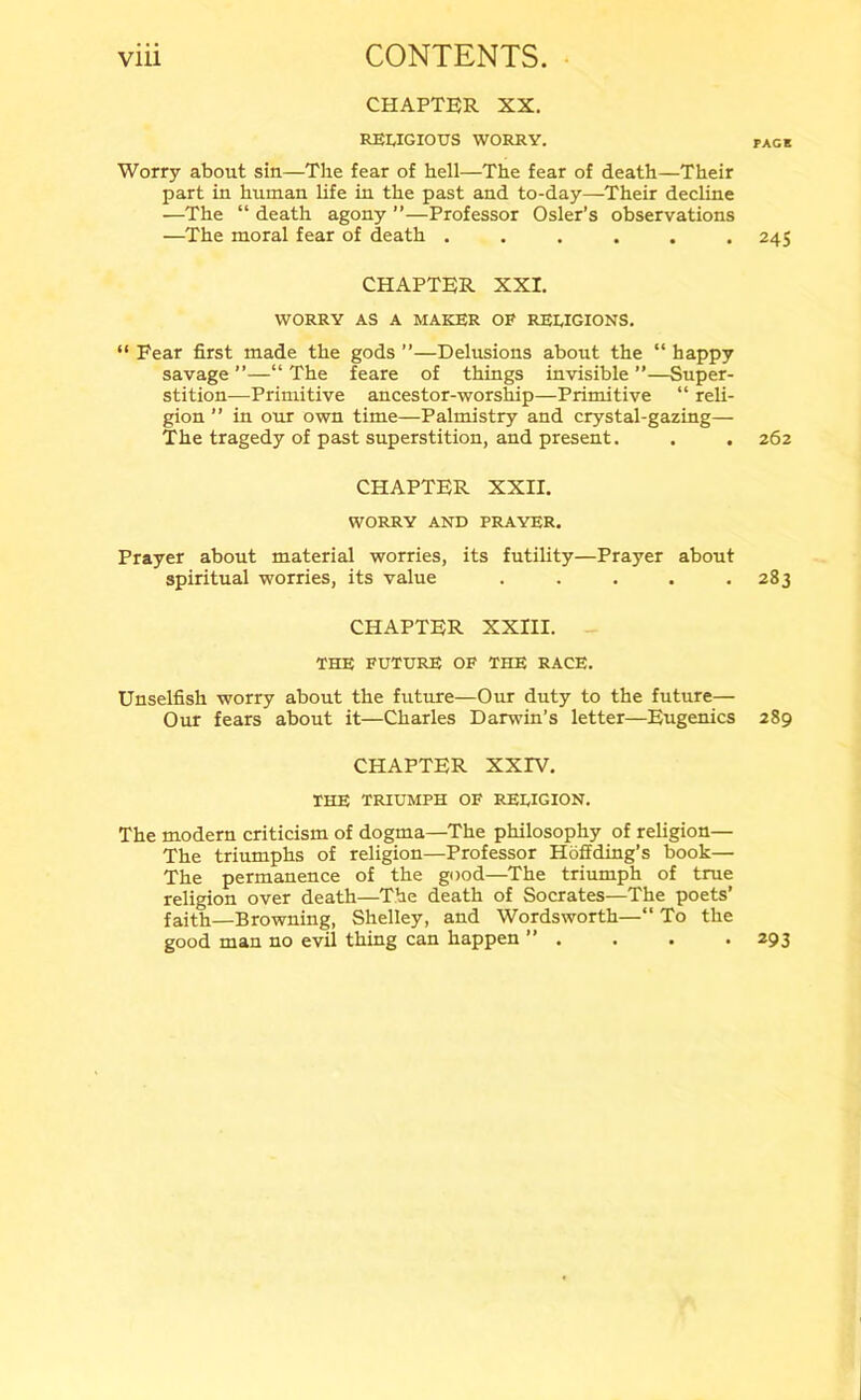 CHAPTER XX. RELIGIOUS WORRY. pack Worry about sin—The fear of hell—The fear of death—Their part in human life in the past and to-day—Their decline —The “ death agony ”—Professor Osier’s observations —The moral fear of death ...... 245 CHAPTER XXI. WORRY AS A MAKER OF RELIGIONS. “ Fear first made the gods ”—Delusions about the “ happy savage ”—“ The feare of things invisible ”—Super- stition—Primitive ancestor-worship—Primitive “ reli- gion ” in our own time—Palmistry and crystal-gazing— The tragedy of past superstition, and present. . . 262 CHAPTER XXII. WORRY AND PRAYER. Prayer about material worries, its futility—Prayer about spiritual worries, its value . . . . .283 CHAPTER XXIII. THE FUTURE OF THE RACE. Unselfish worry about the future—Our duty to the future— Our fears about it—Charles Darwin’s letter—Eugenics 289 CHAPTER XXIV. THE TRIUMPH OF RELIGION. The modern criticism of dogma—The philosophy of religion— The triumphs of religion—Professor Hoffding’s book— The permanence of the good—The triumph of true religion over death—The death of Socrates—The poets’ faith—Browning, Shelley, and Wordsworth—“ To the good man no evil thing can happen ” . . . . 293