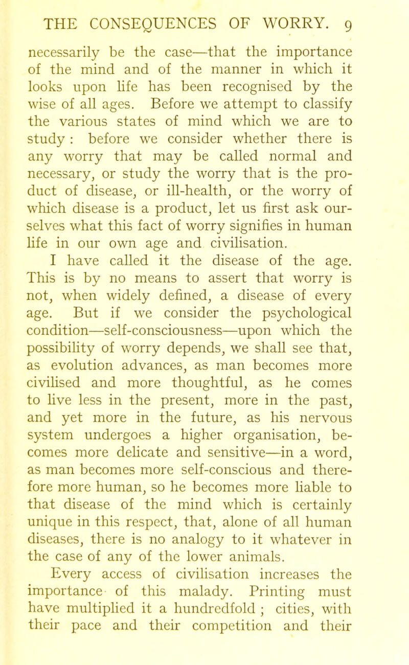 necessarily be the case—that the importance of the mind and of the manner in which it looks upon life has been recognised by the wise of all ages. Before we attempt to classify the various states of mind which we are to study : before we consider whether there is any worry that may be called normal and necessary, or study the worry that is the pro- duct of disease, or ill-health, or the worry of which disease is a product, let us first ask our- selves what this fact of worry signifies in human life in our own age and civilisation. I have called it the disease of the age. This is by no means to assert that worry is not, when widely defined, a disease of every age. But if we consider the psychological condition—self-consciousness—upon which the possibility of worry depends, we shall see that, as evolution advances, as man becomes more civilised and more thoughtful, as he comes to live less in the present, more in the past, and yet more in the future, as his nervous system undergoes a higher organisation, be- comes more delicate and sensitive—in a word, as man becomes more self-conscious and there- fore more human, so he becomes more liable to that disease of the mind which is certainly unique in this respect, that, alone of all human diseases, there is no analogy to it whatever in the case of any of the lower animals. Every access of civilisation increases the importance of this malady. Printing must have multiplied it a hundredfold ; cities, with their pace and their competition and their