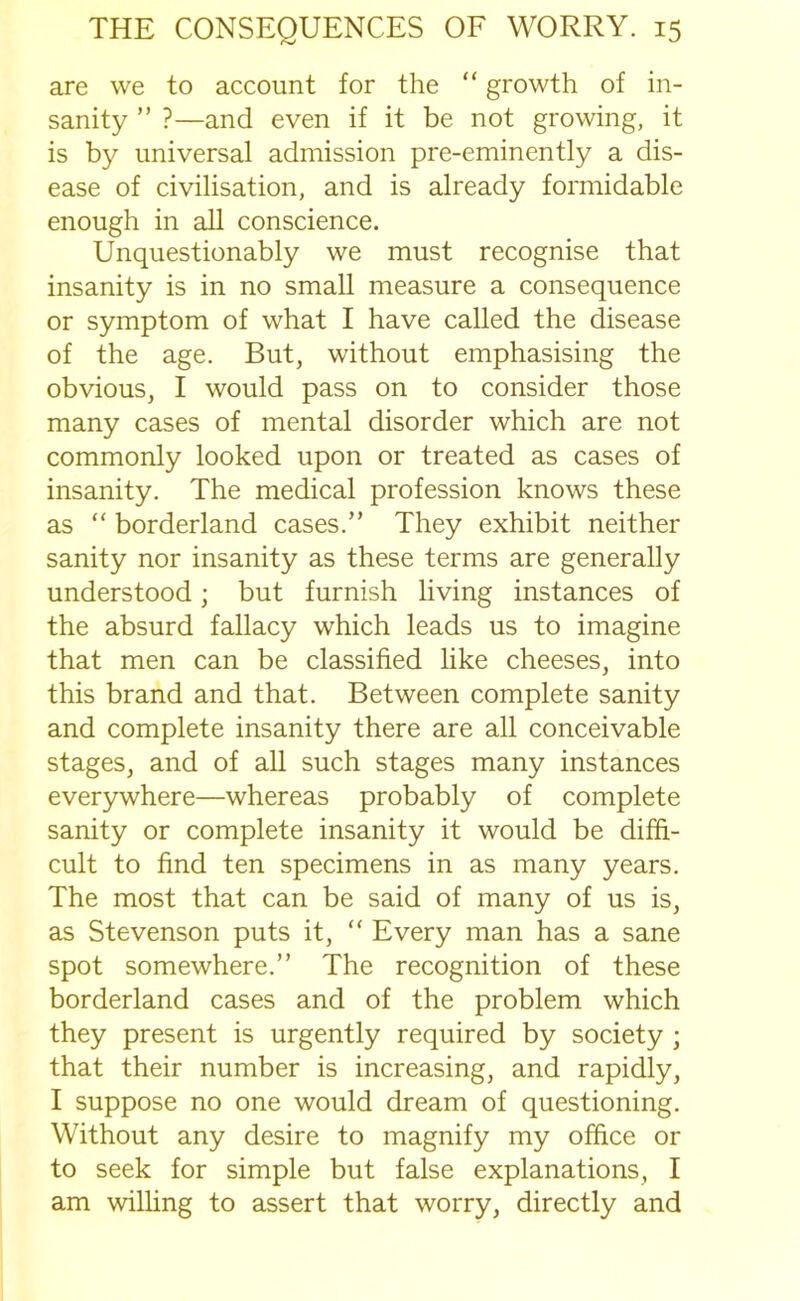 are we to account for the “ growth of in- sanity ” ?—and even if it be not growing, it is by universal admission pre-eminently a dis- ease of civilisation, and is already formidable enough in all conscience. Unquestionably we must recognise that insanity is in no small measure a consequence or symptom of what I have called the disease of the age. But, without emphasising the obvious, I would pass on to consider those many cases of mental disorder which are not commonly looked upon or treated as cases of insanity. The medical profession knows these as “ borderland cases.” They exhibit neither sanity nor insanity as these terms are generally understood; but furnish living instances of the absurd fallacy which leads us to imagine that men can be classified like cheeses, into this brand and that. Between complete sanity and complete insanity there are all conceivable stages, and of all such stages many instances everywhere—whereas probably of complete sanity or complete insanity it would be diffi- cult to find ten specimens in as many years. The most that can be said of many of us is, as Stevenson puts it, “ Every man has a sane spot somewhere.” The recognition of these borderland cases and of the problem which they present is urgently required by society ; that their number is increasing, and rapidly, I suppose no one would dream of questioning. Without any desire to magnify my office or to seek for simple but false explanations, I am willing to assert that worry, directly and