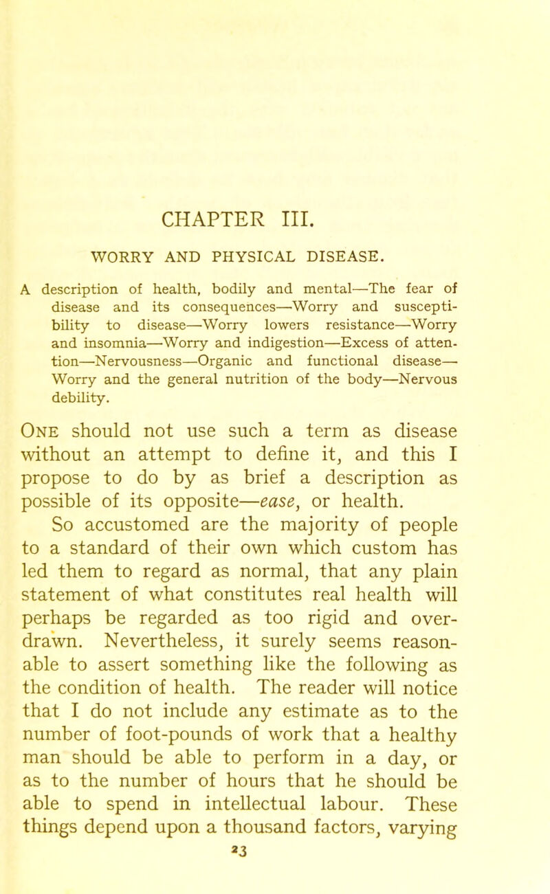 CHAPTER III. WORRY AND PHYSICAL DISEASE. A description of health, bodily and mental—The fear of disease and its consequences—'Worry and suscepti- bility to disease—Worry lowers resistance—Worry and insomnia—Worry and indigestion—Excess of atten- tion—Nervousness—Organic and functional disease—• Worry and the general nutrition of the body—Nervous debility. One should not use such a term as disease without an attempt to define it, and this I propose to do by as brief a description as possible of its opposite—ease, or health. So accustomed are the majority of people to a standard of their own which custom has led them to regard as normal, that any plain statement of what constitutes real health will perhaps be regarded as too rigid and over- drawn. Nevertheless, it surely seems reason- able to assert something like the following as the condition of health. The reader will notice that I do not include any estimate as to the number of foot-pounds of work that a healthy man should be able to perform in a day, or as to the number of hours that he should be able to spend in intellectual labour. These things depend upon a thousand factors, varying