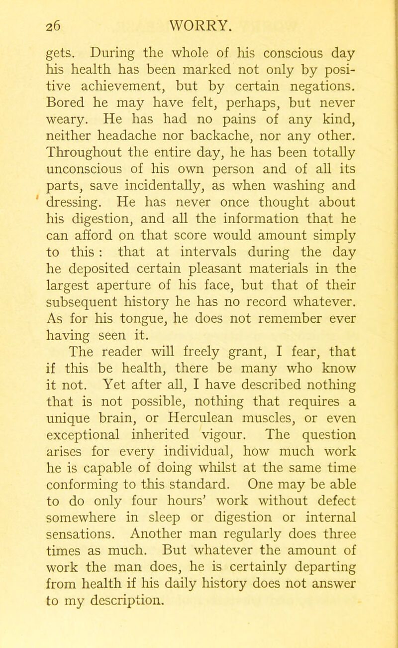 gets. During the whole of his conscious day his health has been marked not only by posi- tive achievement, but by certain negations. Bored he may have felt, perhaps, but never weary. He has had no pains of any kind, neither headache nor backache, nor any other. Throughout the entire day, he has been totally unconscious of his own person and of all its parts, save incidentally, as when washing and dressing. He has never once thought about his digestion, and all the information that he can afford on that score would amount simply to this : that at intervals during the day he deposited certain pleasant materials in the largest aperture of his face, but that of their subsequent history he has no record whatever. As for his tongue, he does not remember ever having seen it. The reader will freely grant, I fear, that if this be health, there be many who know it not. Yet after all, I have described nothing that is not possible, nothing that requires a unique brain, or Herculean muscles, or even exceptional inherited vigour. The question arises for every individual, how much work he is capable of doing whilst at the same time conforming to this standard. One may be able to do only four hours’ work without defect somewhere in sleep or digestion or internal sensations. Another man regularly does three times as much. But whatever the amount of work the man does, he is certainly departing from health if his daily history does not answer to my description.