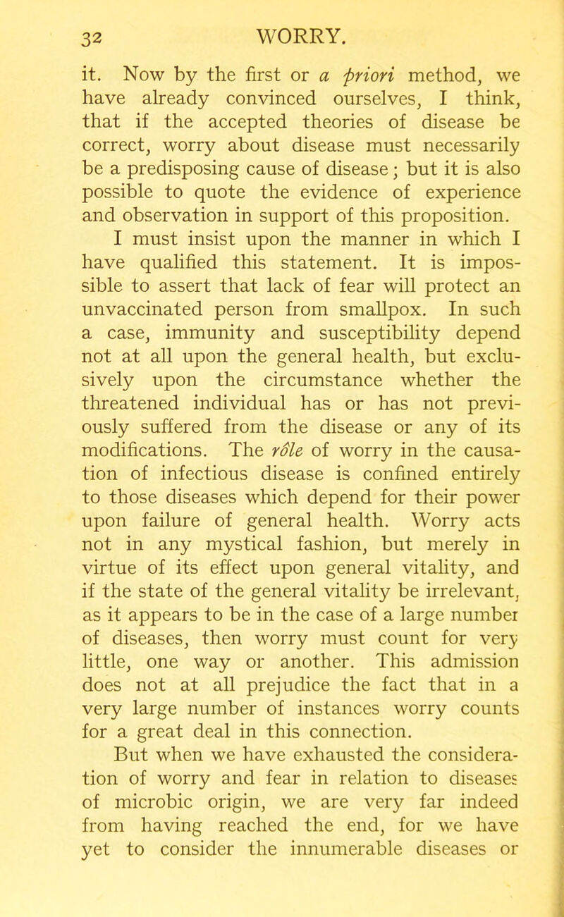 it. Now by the first or a priori method, we have already convinced ourselves, I think, that if the accepted theories of disease be correct, worry about disease must necessarily be a predisposing cause of disease; but it is also possible to quote the evidence of experience and observation in support of this proposition. I must insist upon the manner in which I have qualified this statement. It is impos- sible to assert that lack of fear will protect an unvaccinated person from smallpox. In such a case, immunity and susceptibility depend not at all upon the general health, but exclu- sively upon the circumstance whether the threatened individual has or has not previ- ously suffered from the disease or any of its modifications. The role of worry in the causa- tion of infectious disease is confined entirely to those diseases which depend for their power upon failure of general health. Worry acts not in any mystical fashion, but merely in virtue of its effect upon general vitality, and if the state of the general vitality be irrelevant, as it appears to be in the case of a large number of diseases, then worry must count for ver;y little, one way or another. This admission does not at all prejudice the fact that in a very large number of instances worry counts for a great deal in this connection. But when we have exhausted the considera- tion of worry and fear in relation to diseases of microbic origin, we are very far indeed from having reached the end, for we have yet to consider the innumerable diseases or