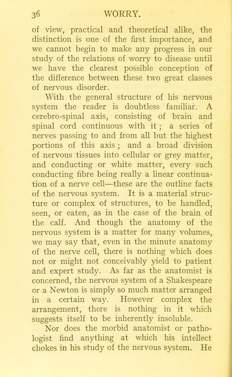 of view, practical and theoretical alike, the distinction is one of the first importance, and we cannot begin to make any progress in our study of the relations of worry to disease until we have the clearest possible conception of the difference between these two great classes of nervous disorder. With the general structure of his nervous system the reader is doubtless familiar. A cerebro-spinal axis, consisting of brain and spinal cord continuous with it; a series of nerves passing to and from all but the highest portions of this axis ; and a broad division of nervous tissues into cellular or grey matter, and conducting or white matter, every such conducting fibre being really a linear continua- tion of a nerve cell—these are the outline facts of the nervous system. It is a material struc- ture or complex of structures, to be handled, seen, or eaten, as in the case of the brain of the calf. And though the anatomy of the nervous system is a matter for many volumes, we may say that, even in the minute anatomy of the nerve cell, there is nothing which does not or might not conceivably yield to patient and expert study. As far as the anatomist is concerned, the nervous system of a Shakespeare or a Newton is simply so much matter arranged in a certain way. However complex the arrangement, there is nothing in it which suggests itself to be inherently insoluble. Nor does the morbid anatomist or patho- logist find anything at which his intellect chokes in his study of the nervous system. He