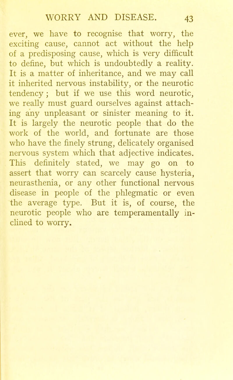 ever, we have to recognise that worry, the exciting cause, cannot act without the help of a predisposing cause, which is very difficult to define, but which is undoubtedly a reality. It is a matter of inheritance, and we may call it inherited nervous instability, or the neurotic tendency ; but if we use this word neurotic, we really must guard ourselves against attach- ing any unpleasant or sinister meaning to it. It is largely the neurotic people that do the work of the world, and fortunate are those who have the finely strung, delicately organised nervous system which that adjective indicates. This definitely stated, we may go on to assert that worry can scarcely cause hysteria, neurasthenia, or any other functional nervous disease in people of the phlegmatic or even the average type. But it is, of course, the neurotic people who are temperamentally in- clined to worry.