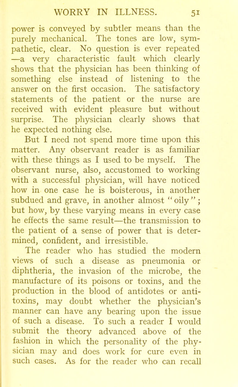 power is conveyed by subtler means than the purely mechanical. The tones are low, sym- pathetic, clear. No question is ever repeated —a very characteristic fault which clearly shows that the physician has been thinking of something else instead of listening to the answer on the first occasion. The satisfactory statements of the patient or the nurse are received with evident pleasure but without surprise. The physician clearly shows that he expected nothing else. But I need not spend more time upon this matter. Any observant reader is as familiar with these things as I used to be myself. The observant nurse, also, accustomed to working with a successful physician, will have noticed how in one case he is boisterous, in another subdued and grave, in another almost “oily”; but how, by these varying means in every case he effects the same result—the transmission to the patient of a sense of power that is deter- mined, confident, and irresistible. The reader who has studied the modern views of such a disease as pneumonia or diphtheria, the invasion of the microbe, the manufacture of its poisons or toxins, and the production in the blood of antidotes or anti- toxins, may doubt whether the physician’s manner can have any bearing upon the issue of such a disease. To such a reader I would submit the theory advanced above of the fashion in which the personality of the phy- sician may and does work for cure even in such cases. As for the reader who can recall