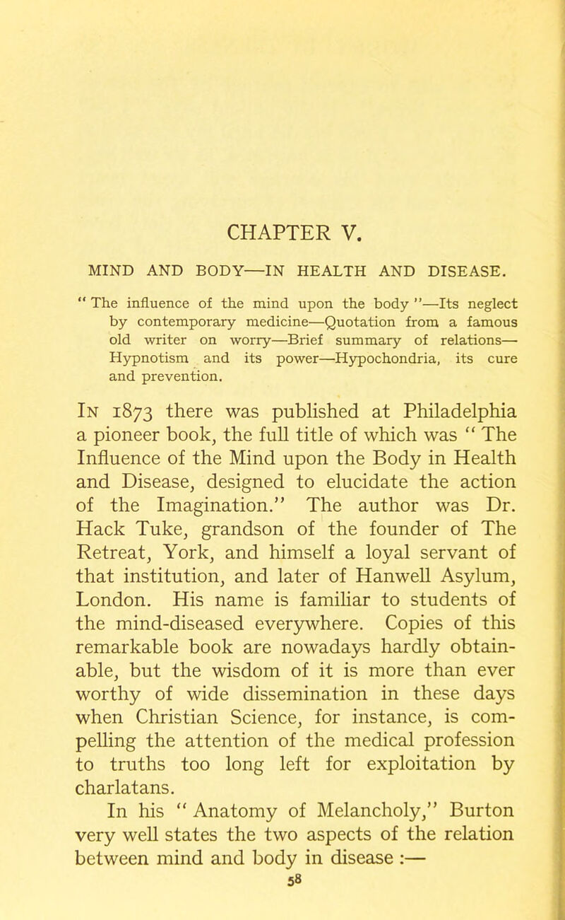 MIND AND BODY—IN HEALTH AND DISEASE. “ The influence of the mind upon the body ”—Its neglect by contemporary medicine—Quotation from a famous old writer on worry—Brief summary of relations— Hypnotism and its power—Hypochondria, its cure and prevention. In 1873 there was published at Philadelphia a pioneer book, the full title of which was “ The Influence of the Mind upon the Body in Health and Disease, designed to elucidate the action of the Imagination.” The author was Dr. Hack Tuke, grandson of the founder of The Retreat, York, and himself a loyal servant of that institution, and later of Hanwell Asylum, London. His name is familiar to students of the mind-diseased everywhere. Copies of this remarkable book are nowadays hardly obtain- able, but the wisdom of it is more than ever worthy of wide dissemination in these days when Christian Science, for instance, is com- pelling the attention of the medical profession to truths too long left for exploitation by charlatans. In his “ Anatomy of Melancholy,” Burton very well states the two aspects of the relation between mind and body in disease :—