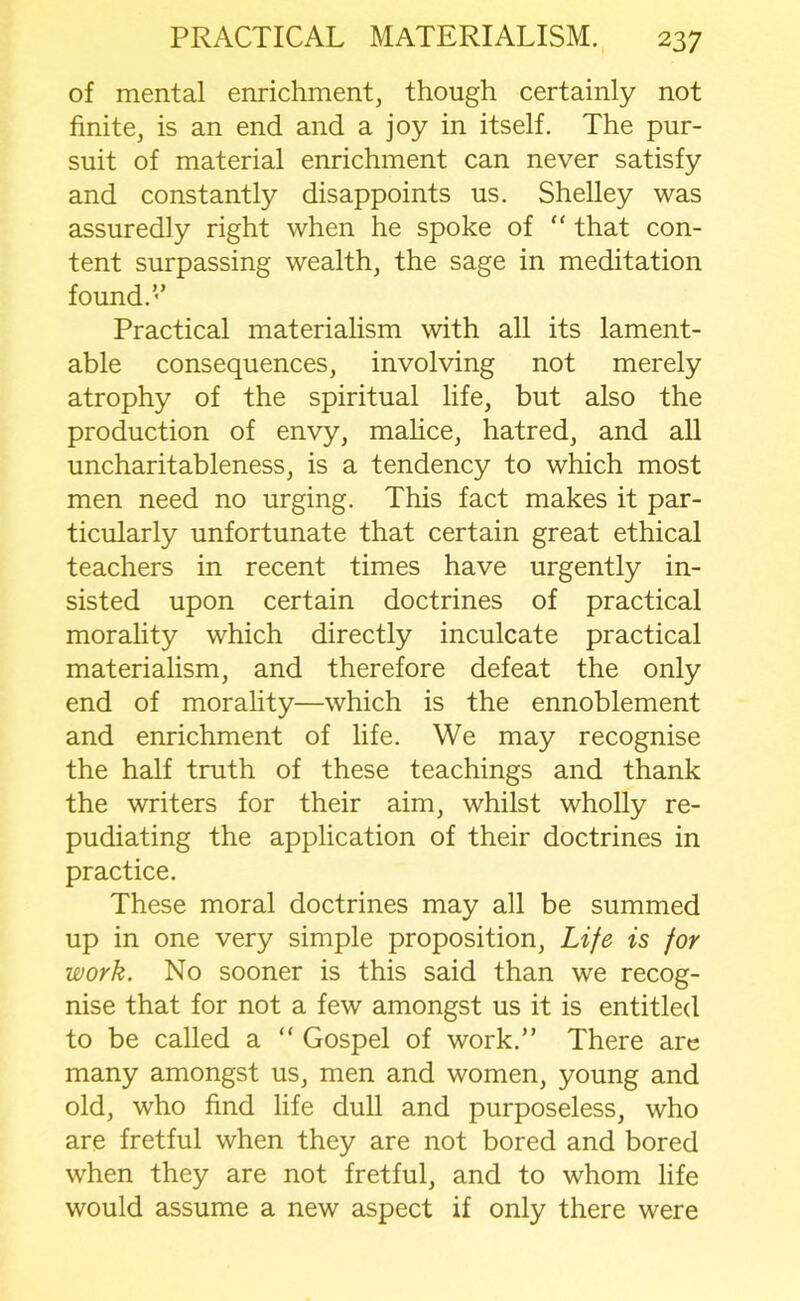 of mental enrichment, though certainly not finite, is an end and a joy in itself. The pur- suit of material enrichment can never satisfy and constantly disappoints us. Shelley was assuredly right when he spoke of “ that con- tent surpassing wealth, the sage in meditation found.’’ Practical materialism with all its lament- able consequences, involving not merely atrophy of the spiritual life, but also the production of envy, malice, hatred, and all uncharitableness, is a tendency to which most men need no urging. This fact makes it par- ticularly unfortunate that certain great ethical teachers in recent times have urgently in- sisted upon certain doctrines of practical morality which directly inculcate practical materialism, and therefore defeat the only end of morality—which is the ennoblement and enrichment of life. We may recognise the half truth of these teachings and thank the writers for their aim, whilst wholly re- pudiating the application of their doctrines in practice. These moral doctrines may all be summed up in one very simple proposition, Life is for work. No sooner is this said than we recog- nise that for not a few amongst us it is entitled to be called a “ Gospel of work.” There are many amongst us, men and women, young and old, who find life dull and purposeless, who are fretful when they are not bored and bored when they are not fretful, and to whom life would assume a new aspect if only there were