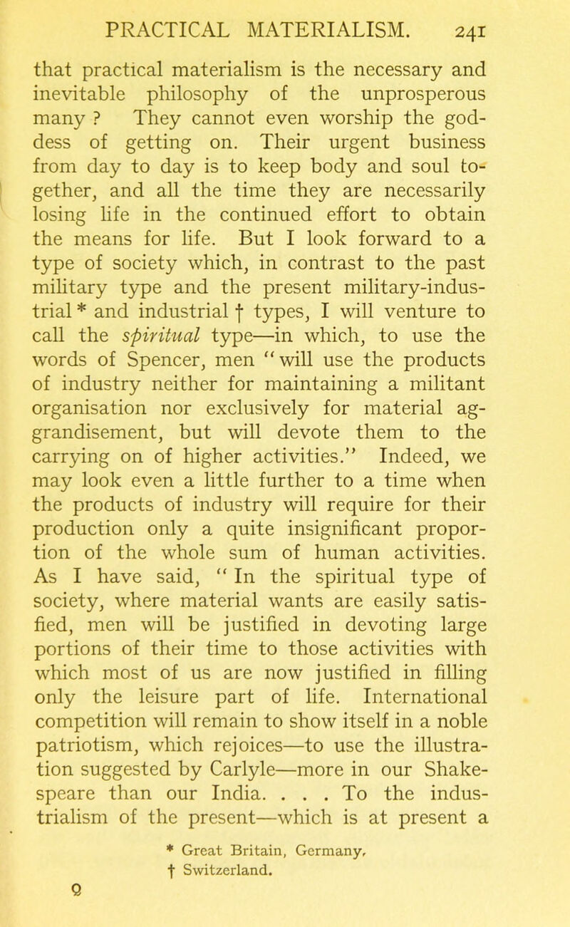 that practical materialism is the necessary and inevitable philosophy of the unprosperous many ? They cannot even worship the god- dess of getting on. Their urgent business from day to day is to keep body and soul to- gether, and all the time they are necessarily losing life in the continued effort to obtain the means for life. But I look forward to a type of society which, in contrast to the past military type and the present military-indus- trial * and industrial f types, I will venture to call the spiritual type—in which, to use the words of Spencer, men “will use the products of industry neither for maintaining a militant organisation nor exclusively for material ag- grandisement, but will devote them to the carrying on of higher activities.” Indeed, we may look even a little further to a time when the products of industry will require for their production only a quite insignificant propor- tion of the whole sum of human activities. As I have said, “ In the spiritual type of society, where material wants are easily satis- fied, men will be justified in devoting large portions of their time to those activities with which most of us are now justified in filling only the leisure part of life. International competition will remain to show itself in a noble patriotism, which rejoices—to use the illustra- tion suggested by Carlyle—more in our Shake- speare than our India. ... To the indus- trialism of the present—which is at present a * Great Britain, Germany, t Switzerland. Q