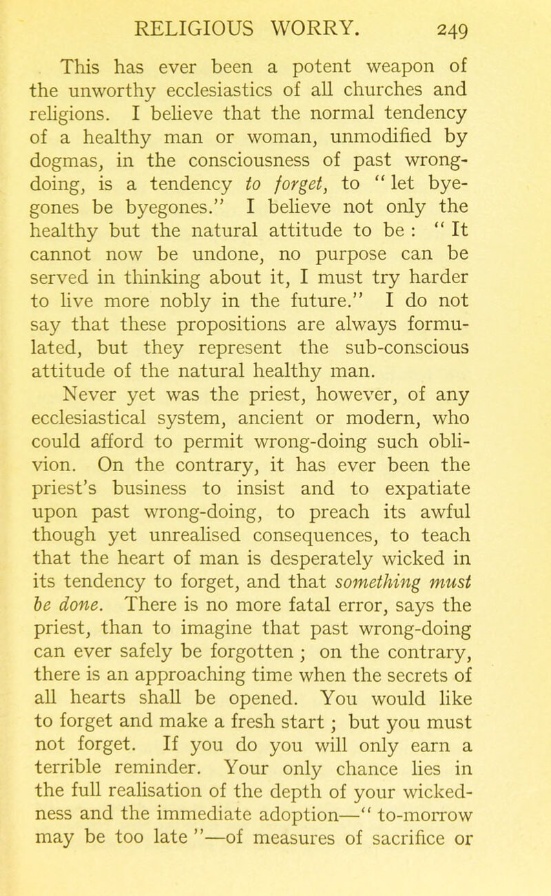 This has ever been a potent weapon of the unworthy ecclesiastics of all churches and religions. I believe that the normal tendency of a healthy man or woman, unmodified by dogmas, in the consciousness of past wrong- doing, is a tendency to forget, to “ let bye- gones be byegones.” I believe not only the healthy but the natural attitude to be : “ It cannot now be undone, no purpose can be served in thinking about it, I must try harder to live more nobly in the future.” I do not say that these propositions are always formu- lated, but they represent the sub-conscious attitude of the natural healthy man. Never yet was the priest, however, of any ecclesiastical system, ancient or modern, who could afford to permit wrong-doing such obli- vion. On the contrary, it has ever been the priest’s business to insist and to expatiate upon past wrong-doing, to preach its awful though yet unrealised consequences, to teach that the heart of man is desperately wicked in its tendency to forget, and that something must be done. There is no more fatal error, says the priest, than to imagine that past wrong-doing can ever safely be forgotten ; on the contrary, there is an approaching time when the secrets of all hearts shall be opened. You would like to forget and make a fresh start; but you must not forget. If you do you will only earn a terrible reminder. Your only chance lies in the full realisation of the depth of your wicked- ness and the immediate adoption—“ to-morrow may be too late ”—of measures of sacrifice or