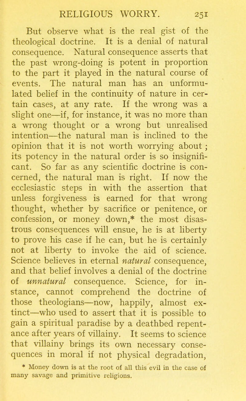 But observe what is the real gist of the theological doctrine. It is a denial of natural consequence. Natural consequence asserts that the past wrong-doing is potent in proportion to the part it played in the natural course of events. The natural man has an unformu- lated belief in the continuity of nature in cer- tain cases, at any rate. If the wrong was a slight one—if, for instance, it was no more than a wrong thought or a wrong but unrealised intention—the natural man is inclined to the opinion that it is not worth worrying about; its potency in the natural order is so insignifi- cant. So far as any scientific doctrine is con- cerned, the natural man is right. If now the ecclesiastic steps in with the assertion that unless forgiveness is earned for that wrong thought, whether by sacrifice or penitence, or confession, or money down,* the most disas- trous consequences will ensue, he is at liberty to prove his case if he can, but he is certainly not at liberty to invoke the aid of science. Science believes in eternal natural consequence, and that belief involves a denial of the doctrine of unnatural consequence. Science, for in- stance, cannot comprehend the doctrine of those theologians—now, happily, almost ex- tinct—who used to assert that it is possible to gain a spiritual paradise by a deathbed repent- ance after years of villainy. It seems to science that villainy brings its own necessary conse- quences in moral if not physical degradation, * Money down is at the root of all this evil in the case of many savage and primitive religions.