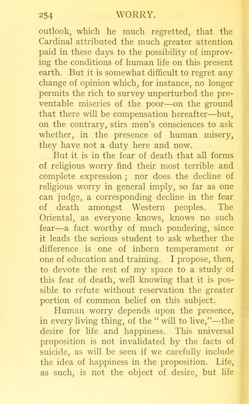 outlook, which he much regretted, that the Cardinal attributed the much greater attention paid in these days to the possibility of improv- ing the conditions of human life on this present earth. But it is somewhat difficult to regret any change of opinion which, for instance, no longer permits the rich to survey unperturbed the pre- ventable miseries of the poor—on the ground that there will be compensation hereafter—but, on the contrary, stirs men’s consciences to ask whether, in the presence of human misery, they have not a duty here and now. But it is in the fear of death that all forms of religious worry find their most terrible and complete expression ; nor does the decline of religious worry in general imply, so far as one can judge, a corresponding decline in the fear of death amongst Western peoples. The Oriental, as everyone knows, knows no such fear—a fact worthy of much pondering, since it leads the serious student to ask whether the difference is one of inborn temperament or one of education and training. I propose, then, to devote the rest of my space to a study of this fear of death, well knowing that it is pos- sible to refute without reservation the greater portion of common belief on this subject. Human worry depends upon the presence, in every living thing, of the “ will to live,”—the desire for life and happiness. This universal proposition is not invalidated by the facts of suicide, as will be seen if we carefully include the idea of happiness in the proposition. Life, as such, is not the object of desire, but life