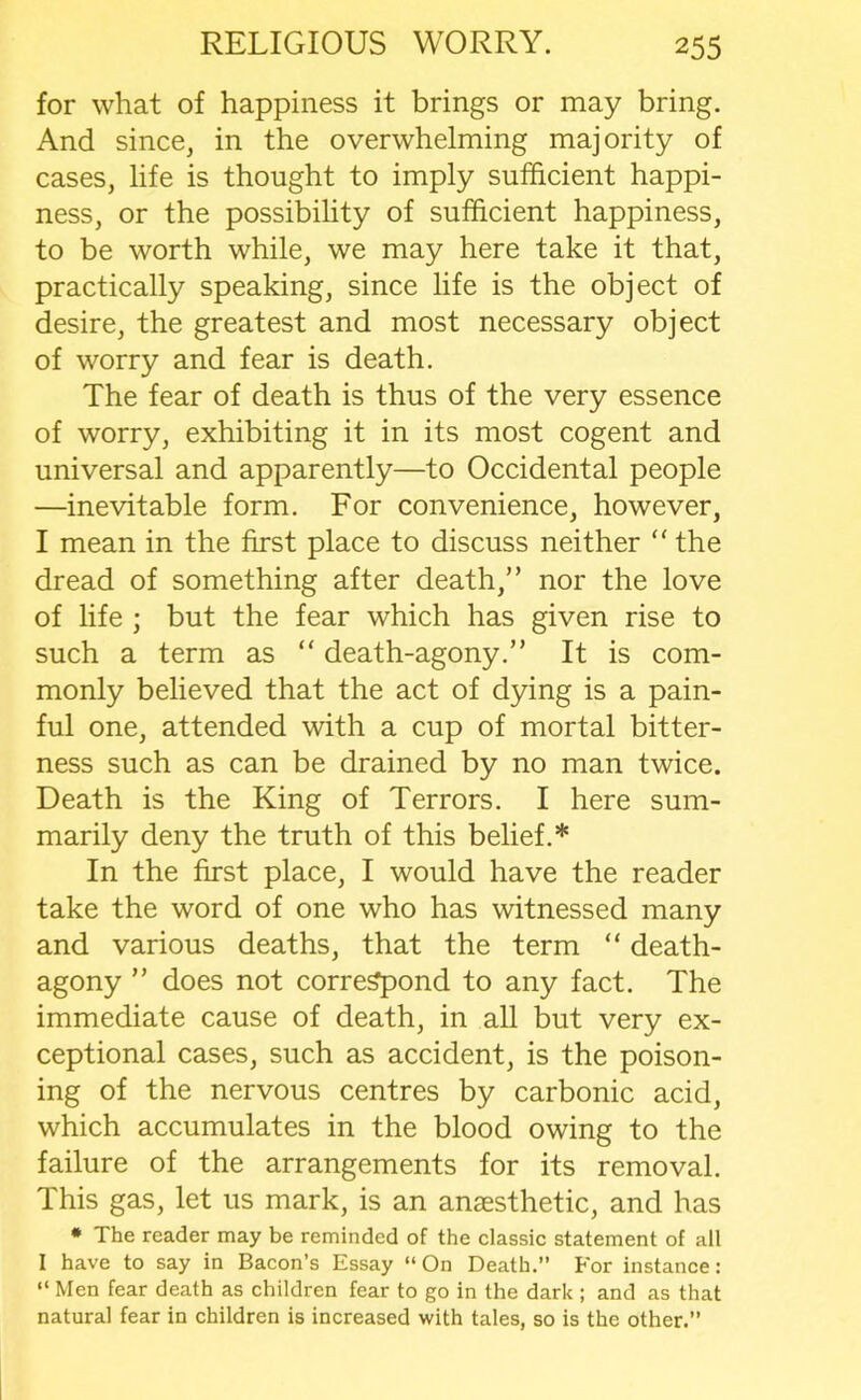 for what of happiness it brings or may bring. And since, in the overwhelming majority of cases, life is thought to imply sufficient happi- ness, or the possibility of sufficient happiness, to be worth while, we may here take it that, practically speaking, since life is the object of desire, the greatest and most necessary object of worry and fear is death. The fear of death is thus of the very essence of worry, exhibiting it in its most cogent and universal and apparently—to Occidental people —inevitable form. For convenience, however, I mean in the first place to discuss neither “ the dread of something after death,” nor the love of life ; but the fear which has given rise to such a term as “ death-agony.” It is com- monly believed that the act of dying is a pain- ful one, attended with a cup of mortal bitter- ness such as can be drained by no man twice. Death is the King of Terrors. I here sum- marily deny the truth of this belief.* In the first place, I would have the reader take the word of one who has witnessed many and various deaths, that the term “ death- agony ” does not correspond to any fact. The immediate cause of death, in all but very ex- ceptional cases, such as accident, is the poison- ing of the nervous centres by carbonic acid, which accumulates in the blood owing to the failure of the arrangements for its removal. This gas, let us mark, is an anaesthetic, and has * The reader may be reminded of the classic statement of all I have to say in Bacon’s Essay “ On Death.” For instance : “ Men fear death as children fear to go in the dark ; and as that natural fear in children is increased with tales, so is the other.”