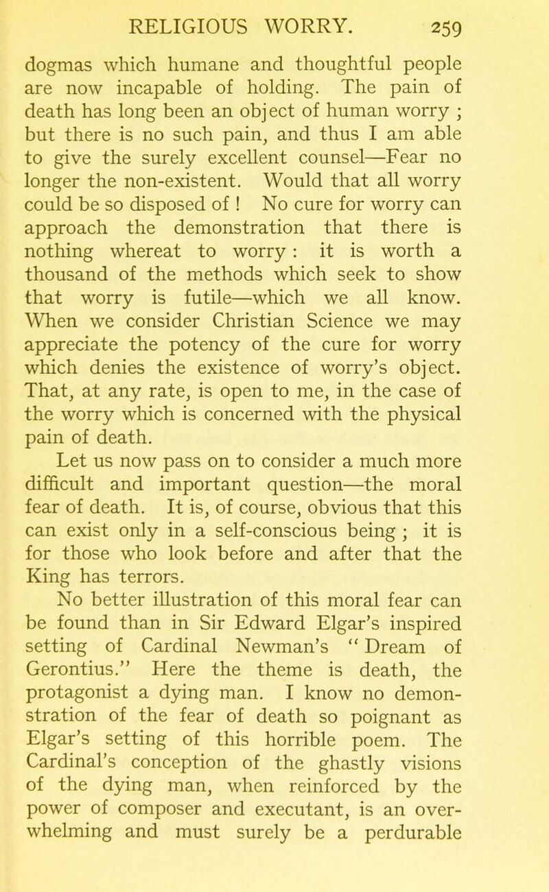 dogmas which humane and thoughtful people are now incapable of holding. The pain of death has long been an object of human worry ; but there is no such pain, and thus I am able to give the surely excellent counsel—Fear no longer the non-existent. Would that all worry could be so disposed of ! No cure for worry can approach the demonstration that there is nothing whereat to worry: it is worth a thousand of the methods which seek to show that worry is futile—which we all know. When we consider Christian Science we may appreciate the potency of the cure for worry which denies the existence of worry’s object. That, at any rate, is open to me, in the case of the worry which is concerned with the physical pain of death. Let us now pass on to consider a much more difficult and important question—the moral fear of death. It is, of course, obvious that this can exist only in a self-conscious being ; it is for those who look before and after that the King has terrors. No better illustration of this moral fear can be found than in Sir Edward Elgar’s inspired setting of Cardinal Newman’s “ Dream of Gerontius.” Here the theme is death, the protagonist a dying man. I know no demon- stration of the fear of death so poignant as Elgar’s setting of this horrible poem. The Cardinal’s conception of the ghastly visions of the dying man, when reinforced by the power of composer and executant, is an over- whelming and must surely be a perdurable