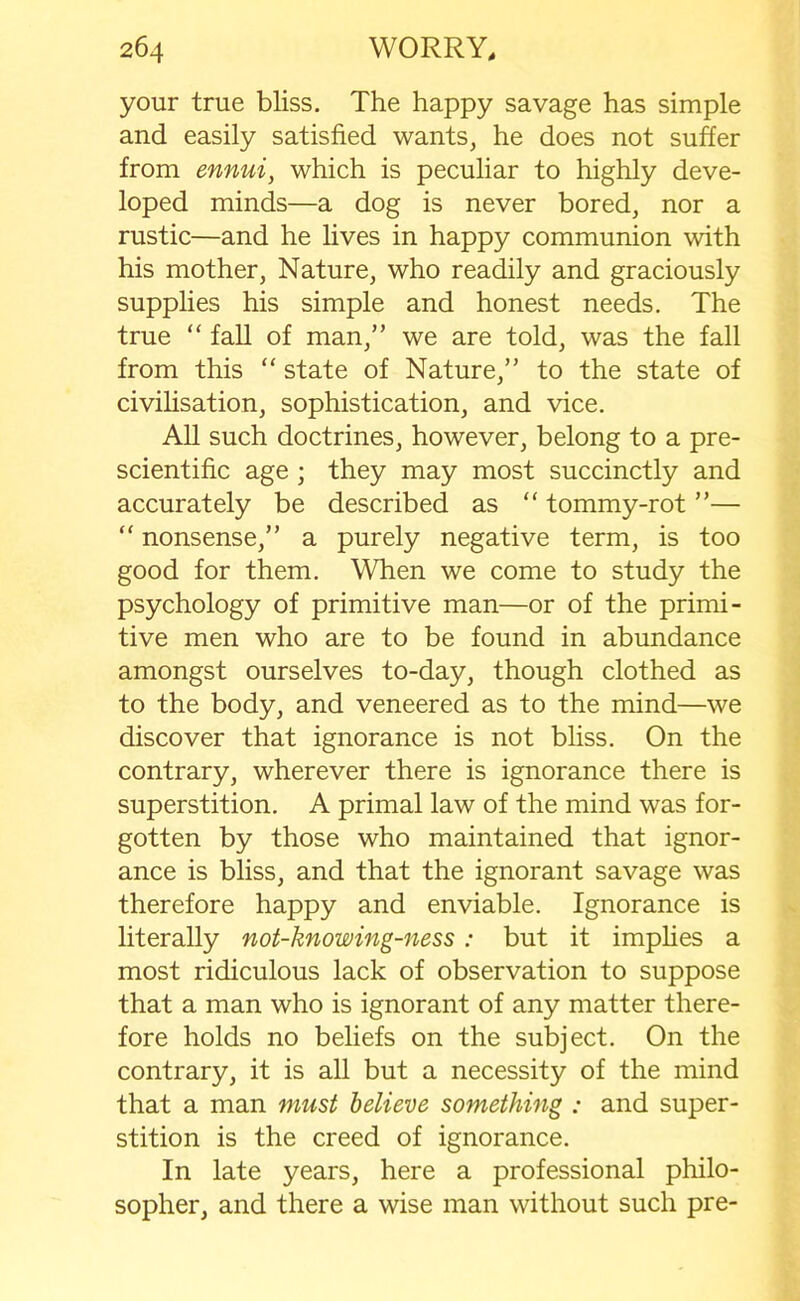 your true bliss. The happy savage has simple and easily satisfied wants, he does not suffer from ennui, which is peculiar to highly deve- loped minds—a dog is never bored, nor a rustic—and he lives in happy communion with his mother, Nature, who readily and graciously supplies his simple and honest needs. The true “ fall of man,” we are told, was the fall from this “ state of Nature,” to the state of civilisation, sophistication, and vice. All such doctrines, however, belong to a pre- scientific age ; they may most succinctly and accurately be described as “ tommy-rot ”— “ nonsense,” a purely negative term, is too good for them. When we come to study the psychology of primitive man—or of the primi- tive men who are to be found in abundance amongst ourselves to-day, though clothed as to the body, and veneered as to the mind—we discover that ignorance is not bliss. On the contrary, wherever there is ignorance there is superstition. A primal law of the mind was for- gotten by those who maintained that ignor- ance is bliss, and that the ignorant savage was therefore happy and enviable. Ignorance is literally not-knowing-ness: but it implies a most ridiculous lack of observation to suppose that a man who is ignorant of any matter there- fore holds no beliefs on the subject. On the contrary, it is all but a necessity of the mind that a man must believe something : and super- stition is the creed of ignorance. In late years, here a professional philo- sopher, and there a wise man without such pre-