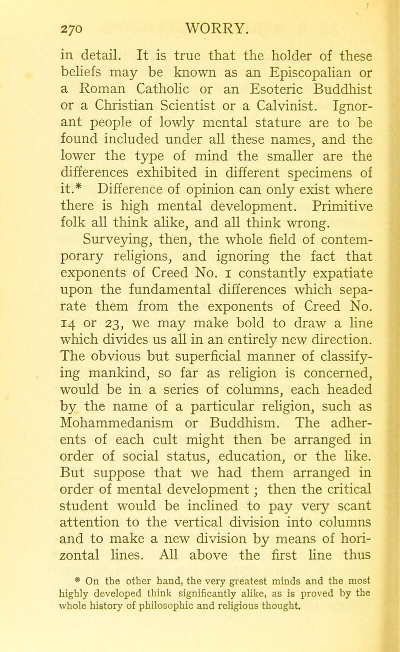 in detail. It is true that the holder of these beliefs may be known as an Episcopalian or a Roman Catholic or an Esoteric Buddhist or a Christian Scientist or a Calvinist. Ignor- ant people of lowly mental stature are to be found included under all these names, and the lower the type of mind the smaller are the differences exhibited in different specimens of it.* Difference of opinion can only exist where there is high mental development. Primitive folk all think alike, and all think wrong. Surveying, then, the whole field of contem- porary religions, and ignoring the fact that exponents of Creed No. i constantly expatiate upon the fundamental differences which sepa- rate them from the exponents of Creed No. 14 or 23, we may make bold to draw a line which divides us all in an entirely new direction. The obvious but superficial manner of classify- ing mankind, so far as religion is concerned, would be in a series of columns, each headed by the name of a particular religion, such as Mohammedanism or Buddhism. The adher- ents of each cult might then be arranged in order of social status, education, or the like. But suppose that we had them arranged in order of mental development; then the critical student would be inclined to pay very scant attention to the vertical division into columns and to make a new division by means of hori- zontal lines. All above the first line thus * On the other hand, the very greatest minds and the most highly developed think significantly alike, as is proved by the whole history of philosophic and religious thought.