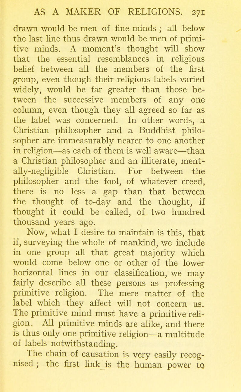 drawn would be men of fine minds ; all below the last line thus drawn would be men of primi- tive minds. A moment’s thought will show that the essential resemblances in religious belief between all the members of the first group, even though their religious labels varied widely, would be far greater than those be- tween the successive members of any one column, even though they all agreed so far as the label was concerned. In other words, a Christian philosopher and a Buddhist philo- sopher are immeasurably nearer to one another in religion—as each of them is well aware—than a Christian philosopher and an illiterate, ment- ally-negligible Christian. For between the philosopher and the fool, of whatever creed, there is no less a gap than that between the thought of to-day and the thought, if thought it could be called, of two hundred thousand years ago. Now, what I desire to maintain is this, that if, surveying the whole of mankind, we include in one group all that great majority which would come below one or other of the lower horizontal lines in our classification, we may fairly describe all these persons as professing primitive religion. The mere matter of the label which they affect will not concern us. The primitive mind must have a primitive reli- gion. All primitive minds are alike, and there is thus only one primitive religion—a multitude of labels notwithstanding. The chain of causation is very easily recog- nised ; the first link is the human power to