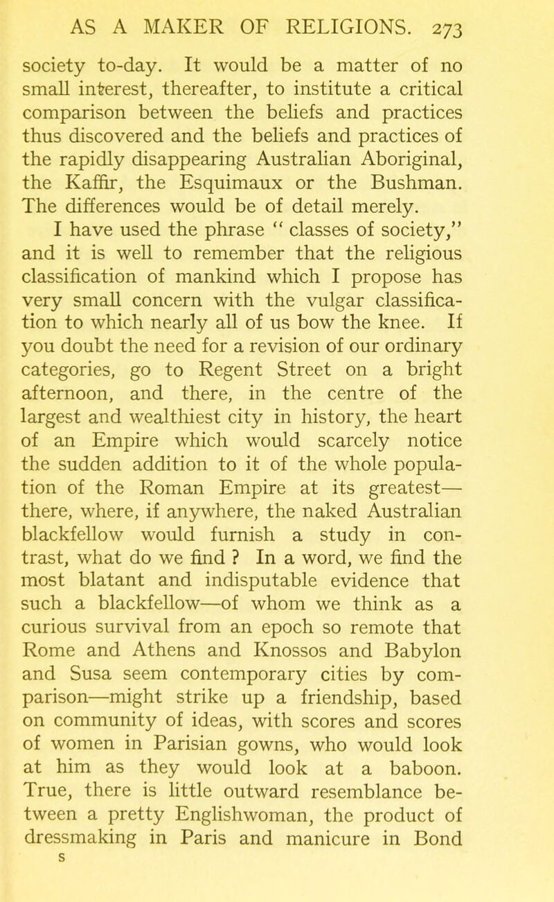 society to-day. It would be a matter of no small interest, thereafter, to institute a critical comparison between the beliefs and practices thus discovered and the beliefs and practices of the rapidly disappearing Australian Aboriginal, the Kaffir, the Esquimaux or the Bushman. The differences would be of detail merely. I have used the phrase “ classes of society,” and it is well to remember that the religious classification of mankind which I propose has very small concern with the vulgar classifica- tion to which nearly all of us bow the knee. If you doubt the need for a revision of our ordinary categories, go to Regent Street on a bright afternoon, and there, in the centre of the largest and wealthiest city in history, the heart of an Empire which would scarcely notice the sudden addition to it of the whole popula- tion of the Roman Empire at its greatest— there, where, if anywhere, the naked Australian blackfellow would furnish a study in con- trast, what do we find ? In a word, we find the most blatant and indisputable evidence that such a blackfellow—of whom we think as a curious survival from an epoch so remote that Rome and Athens and Knossos and Babylon and Susa seem contemporary cities by com- parison—might strike up a friendship, based on community of ideas, with scores and scores of women in Parisian gowns, who would look at him as they would look at a baboon. True, there is little outward resemblance be- tween a pretty Englishwoman, the product of dressmaking in Paris and manicure in Bond