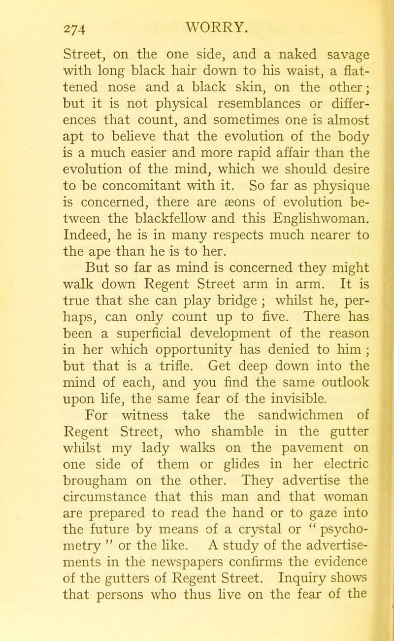 Street, on the one side, and a naked savage with long black hair down to his waist, a flat- tened nose and a black skin, on the other; but it is not physical resemblances or differ- ences that count, and sometimes one is almost apt to believe that the evolution of the body is a much easier and more rapid affair than the evolution of the mind, which we should desire to be concomitant with it. So far as physique is concerned, there are aeons of evolution be- tween the blackfellow and this Englishwoman. Indeed, he is in many respects much nearer to the ape than he is to her. But so far as mind is concerned they might walk down Regent Street arm in arm. It is true that she can play bridge ; whilst he, per- haps, can only count up to five. There has been a superficial development of the reason in her which opportunity has denied to him ; but that is a trifle. Get deep down into the mind of each, and you find the same outlook upon life, the same fear of the invisible. For witness take the sandwichmen of Regent Street, who shamble in the gutter whilst my lady walks on the pavement on one side of them or glides in her electric brougham on the other. They advertise the circumstance that this man and that woman are prepared to read the hand or to gaze into the future by means of a crystal or “ psycho- metry ” or the like. A study of the advertise- ments in the newspapers confirms the evidence of the gutters of Regent Street. Inquiry shows that persons who thus live on the fear of the