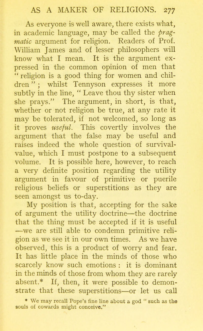 As everyone is well aware, there exists what, in academic language, may be called the prag- matic argument for religion. Readers of Prof. William James and of lesser philosophers will know what I mean. It is the argument ex- pressed in the common opinion of men that “ religion is a good thing for women and chil- dren ” ; whilst Tennyson expresses it more subtly in the line, “ Leave thou thy sister when she prays.” The argument, in short, is that, whether or not religion be true, at any rate it may be tolerated, if not welcomed, so long as it proves useful. This covertly involves the argument that the false may be useful and raises indeed the whole question of survival- value, which I must postpone to a subsequent volume. It is possible here, however, to reach a very definite position regarding the utility argument in favour of primitive or puerile religious beliefs or superstitions as they are seen amongst us to-day. My position is that, accepting for the sake of argument the utility doctrine—the doctrine that the thing must be accepted if it is useful —we are still able to condemn primitive reli- gion as we see it in our own times. As we have observed, this is a product of worry and fear. It has little place in the minds of those who scarcely know such emotions : it is dominant in the minds of those from whom they are rarely absent.* If, then, it were possible to demon- strate that these superstitions—or let us call * We may recall Pope’s fine line about a god “ such as the souls of cowards might conceive.”