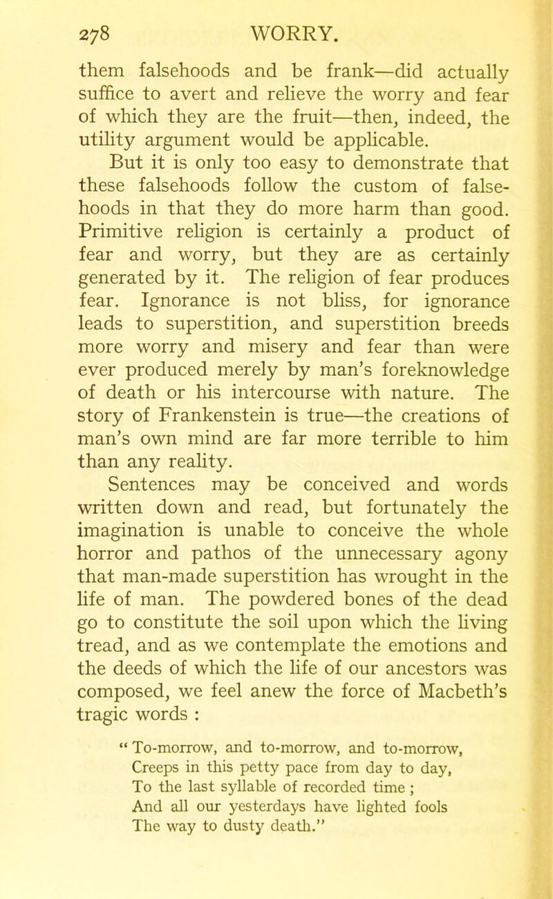 them falsehoods and be frank—did actually suffice to avert and relieve the worry and fear of which they are the fruit—then, indeed, the utility argument would be applicable. But it is only too easy to demonstrate that these falsehoods follow the custom of false- hoods in that they do more harm than good. Primitive religion is certainly a product of fear and worry, but they are as certainly generated by it. The religion of fear produces fear. Ignorance is not bliss, for ignorance leads to superstition, and superstition breeds more worry and misery and fear than were ever produced merely by man’s foreknowledge of death or his intercourse with nature. The story of Frankenstein is true—the creations of man’s own mind are far more terrible to him than any reality. Sentences may be conceived and words written down and read, but fortunately the imagination is unable to conceive the whole horror and pathos of the unnecessary agony that man-made superstition has wrought in the life of man. The powdered bones of the dead go to constitute the soil upon which the living tread, and as we contemplate the emotions and the deeds of which the life of our ancestors was composed, we feel anew the force of Macbeth’s tragic words : “ To-morrow, and to-morrow, and to-morrow, Creeps in this petty pace from day to day, To the last syllable of recorded time ; And all our yesterdays have lighted fools The way to dusty death.”