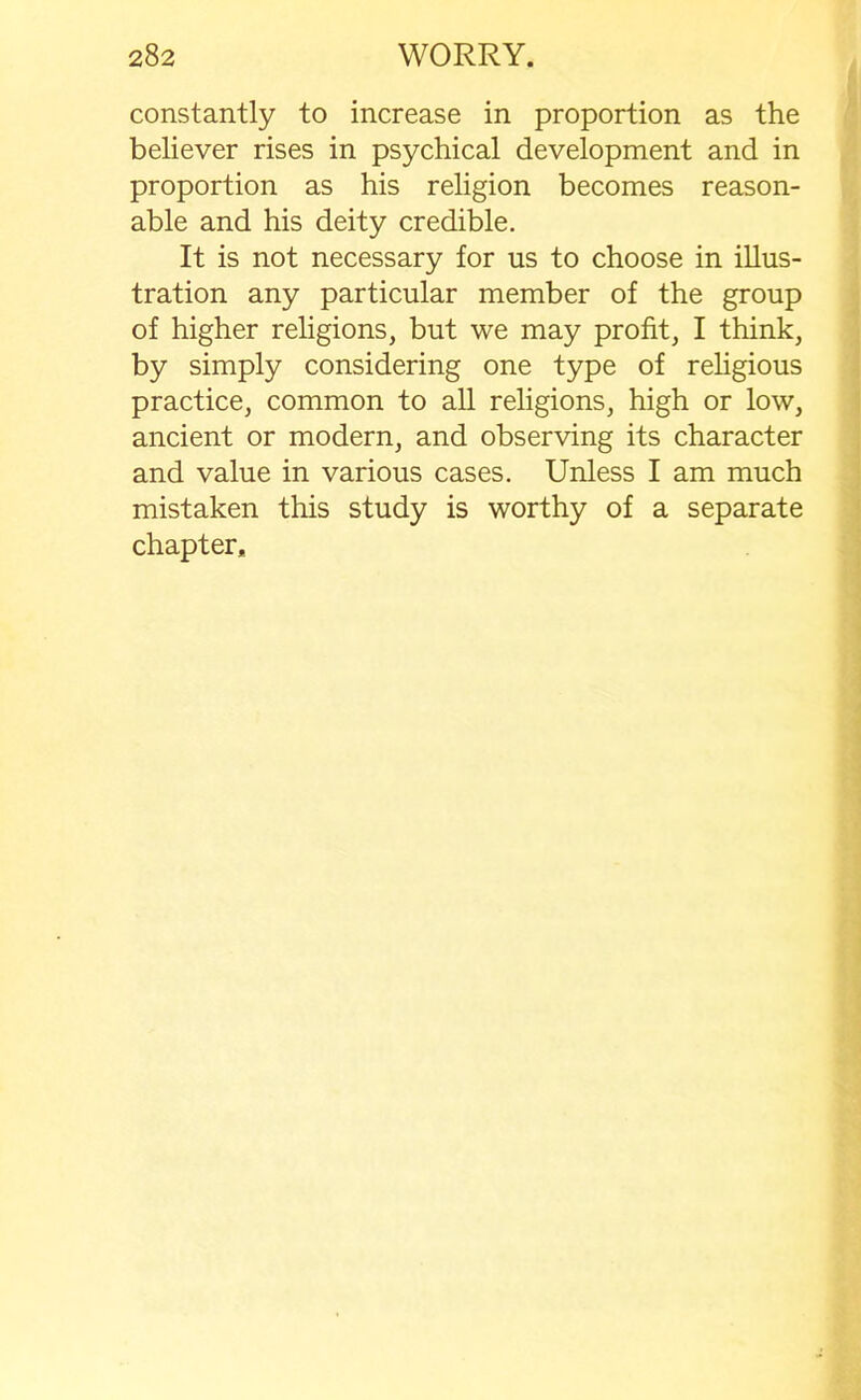 constantly to increase in proportion as the believer rises in psychical development and in proportion as his religion becomes reason- able and his deity credible. It is not necessary for us to choose in illus- tration any particular member of the group of higher religions, but we may profit, I think, by simply considering one type of religious practice, common to all religions, high or low, ancient or modern, and observing its character and value in various cases. Unless I am much mistaken this study is worthy of a separate chapter*