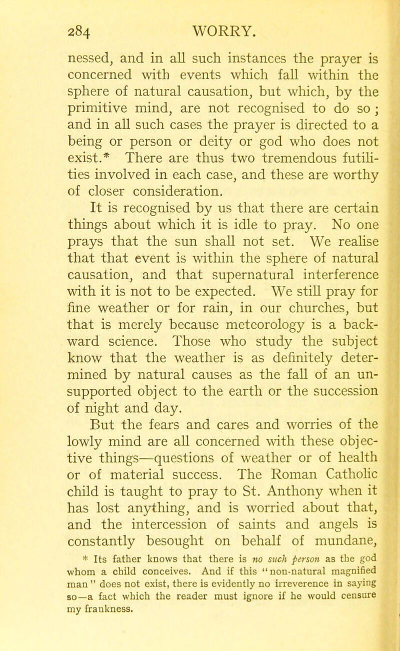 nessed, and in all such instances the prayer is concerned with events which fall within the sphere of natural causation, but which, by the primitive mind, are not recognised to do so ; and in all such cases the prayer is directed to a being or person or deity or god who does not exist.* There are thus two tremendous futili- ties involved in each case, and these are worthy of closer consideration. It is recognised by us that there are certain things about which it is idle to pray. No one prays that the sun shall not set. We realise that that event is within the sphere of natural causation, and that supernatural interference with it is not to be expected. We still pray for fine weather or for rain, in our churches, but that is merely because meteorology is a back- ward science. Those who study the subject know that the weather is as definitely deter- mined by natural causes as the fall of an un- supported object to the earth or the succession of night and day. But the fears and cares and worries of the lowly mind are all concerned with these objec- tive things—questions of weather or of health or of material success. The Roman Catholic child is taught to pray to St. Anthony when it has lost anything, and is worried about that, and the intercession of saints and angels is constantly besought on behalf of mundane, * Its father knows that there is no such person as the god whom a child conceives. And if this “non-natural magnified man ” does not exist, there is evidently no irreverence in saying so—a fact which the reader must ignore if he would censure my frankness.