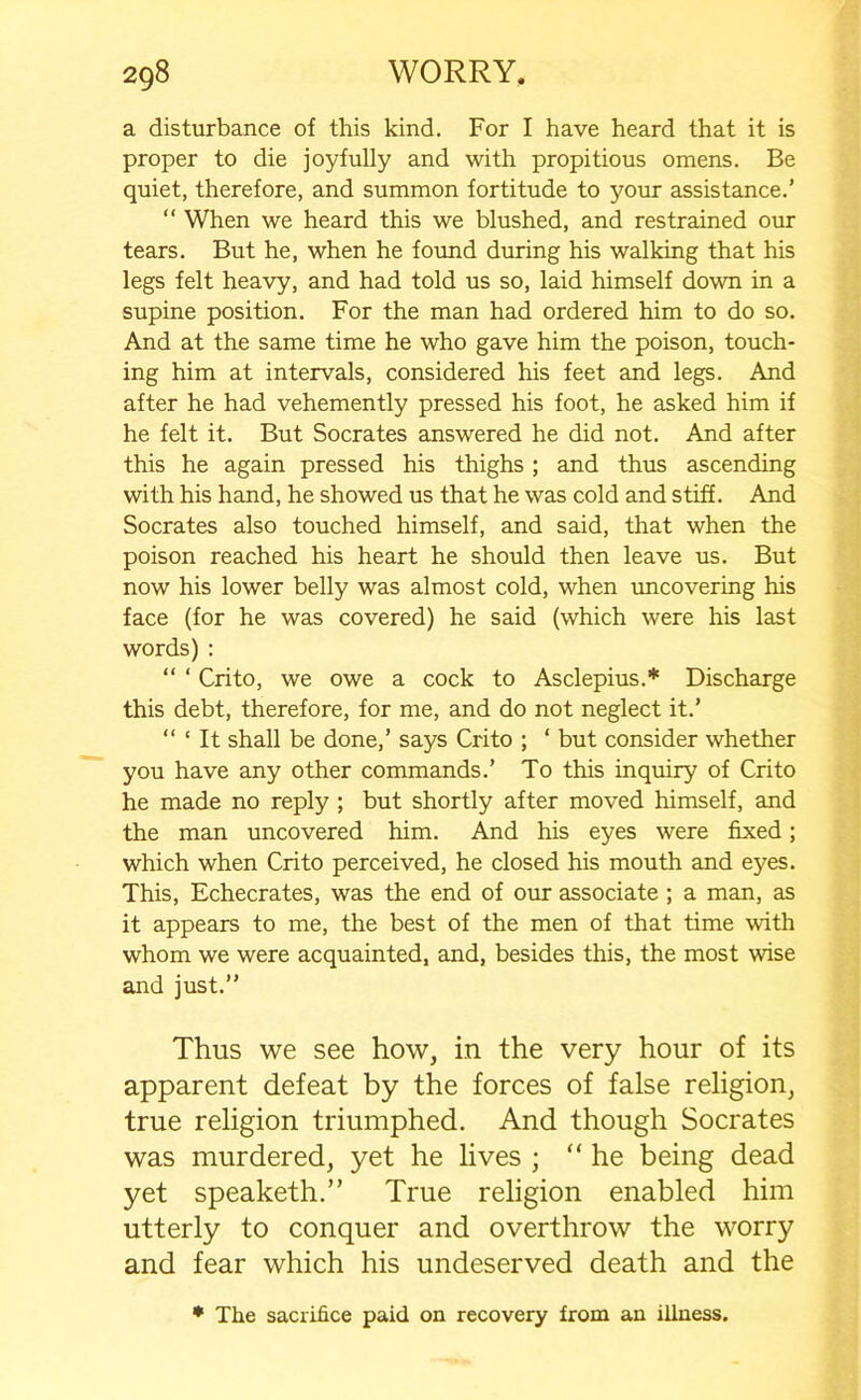 a disturbance of this kind. For I have heard that it is proper to die joyfully and with propitious omens. Be quiet, therefore, and summon fortitude to your assistance.’ “ When we heard this we blushed, and restrained our tears. But he, when he found during his walking that his legs felt heavy, and had told us so, laid himself down in a supine position. For the man had ordered him to do so. And at the same time he who gave him the poison, touch- ing him at intervals, considered his feet and legs. And after he had vehemently pressed his foot, he asked him if he felt it. But Socrates answered he did not. And after this he again pressed his thighs ; and thus ascending with his hand, he showed us that he was cold and stiff. And Socrates also touched himself, and said, that when the poison reached his heart he should then leave us. But now his lower belly was almost cold, when uncovering his face (for he was covered) he said (which were his last words) : “ ‘ Crito, we owe a cock to Asclepius.* Discharge this debt, therefore, for me, and do not neglect it.’ “ ‘ It shall be done,’ says Crito ; ‘ but consider whether you have any other commands.’ To this inquiry of Crito he made no reply ; but shortly after moved himself, and the man uncovered him. And his eyes were fixed; which when Crito perceived, he closed his mouth and eyes. This, Echecrates, was the end of our associate ; a man, as it appears to me, the best of the men of that time with whom we were acquainted, and, besides this, the most wise and just.” Thus we see how, in the very hour of its apparent defeat by the forces of false religion, true religion triumphed. And though Socrates was murdered, yet he lives ; “he being dead yet speaketh.” True religion enabled him utterly to conquer and overthrow the worry and fear which his undeserved death and the * The sacrifice paid on recovery from an illness.