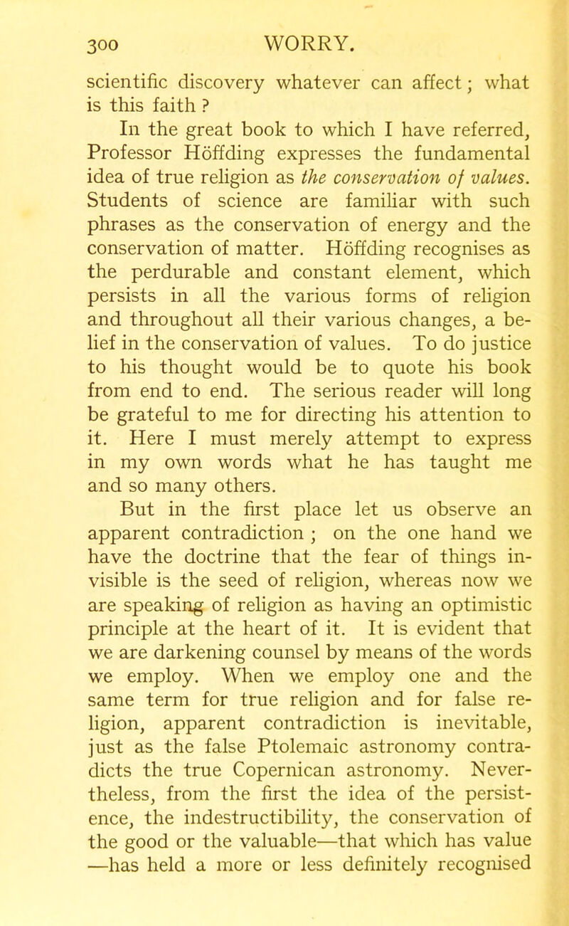 scientific discovery whatever can affect; what is this faith ? In the great book to which I have referred. Professor Hoffding expresses the fundamental idea of true religion as the conservation of values. Students of science are familiar with such phrases as the conservation of energy and the conservation of matter. Hoffding recognises as the perdurable and constant element, which persists in all the various forms of religion and throughout all their various changes, a be- lief in the conservation of values. To do justice to his thought would be to quote his book from end to end. The serious reader will long be grateful to me for directing his attention to it. Here I must merely attempt to express in my own words what he has taught me and so many others. But in the first place let us observe an apparent contradiction ; on the one hand we have the doctrine that the fear of things in- visible is the seed of religion, whereas now we are speaking of religion as having an optimistic principle at the heart of it. It is evident that we are darkening counsel by means of the words we employ. When we employ one and the same term for true religion and for false re- ligion, apparent contradiction is inevitable, just as the false Ptolemaic astronomy contra- dicts the true Copernican astronomy. Never- theless, from the first the idea of the persist- ence, the indestructibility, the conservation of the good or the valuable—that which has value —has held a more or less definitely recognised