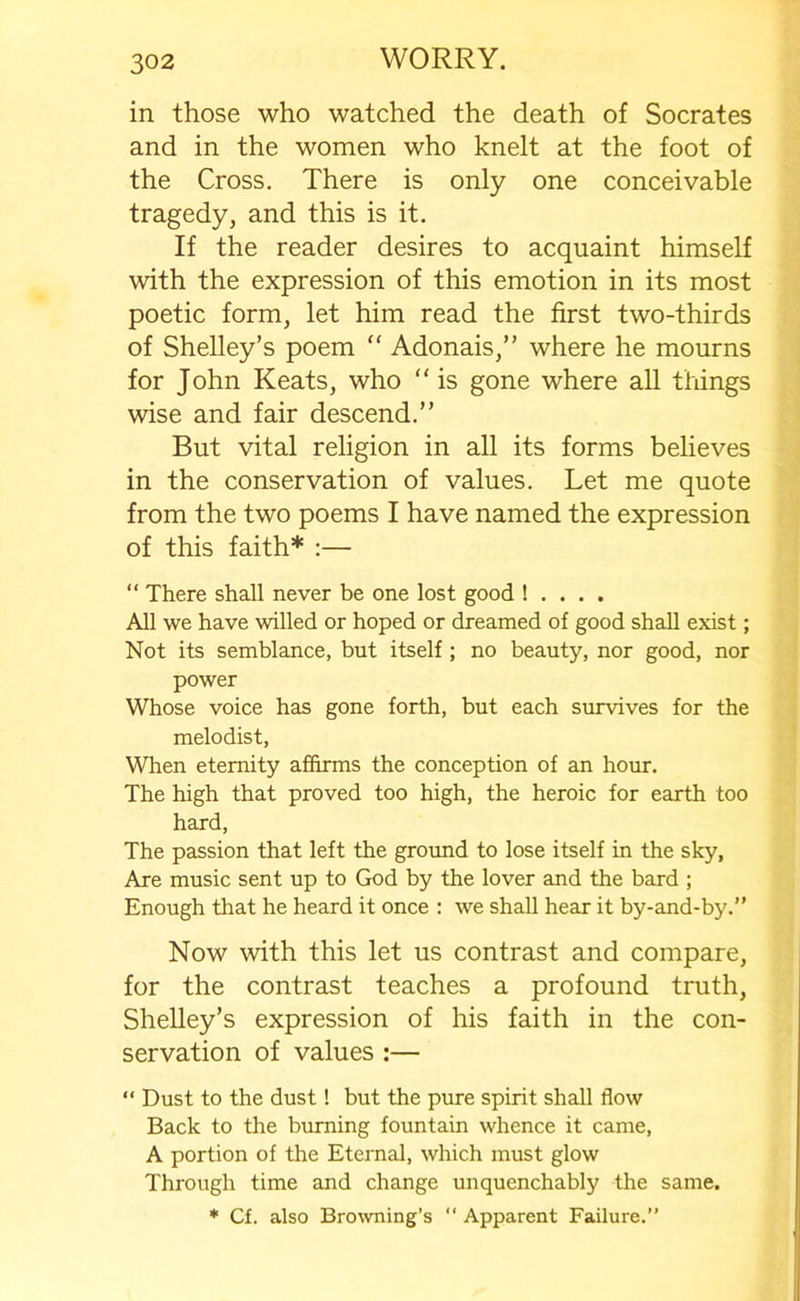 in those who watched the death of Socrates and in the women who knelt at the foot of the Cross. There is only one conceivable tragedy, and this is it. If the reader desires to acquaint himself with the expression of this emotion in its most poetic form, let him read the first two-thirds of Shelley’s poem “ Adonais,” where he mourns for John Keats, who “ is gone where all things wise and fair descend.” But vital religion in all its forms believes in the conservation of values. Let me quote from the two poems I have named the expression of this faith* :— “ There shall never be one lost good ! . . . . All we have willed or hoped or dreamed of good shall exist; Not its semblance, but itself ; no beauty, nor good, nor power Whose voice has gone forth, but each survives for the melodist, When eternity affirms the conception of an hour. The high that proved too high, the heroic for earth too hard, The passion that left the ground to lose itself in the sky, Are music sent up to God by the lover and the bard ; Enough that he heard it once : we shall hear it by-and-by.” Now with this let us contrast and compare, for the contrast teaches a profound truth, Shelley’s expression of his faith in the con- servation of values :— “ Dust to the dust! but the pure spirit shall flow Back to the burning fountain whence it came, A portion of the Eternal, which must glow Through time and change unquenchably the same. * Cf. also Browning’s  Apparent Failure.”