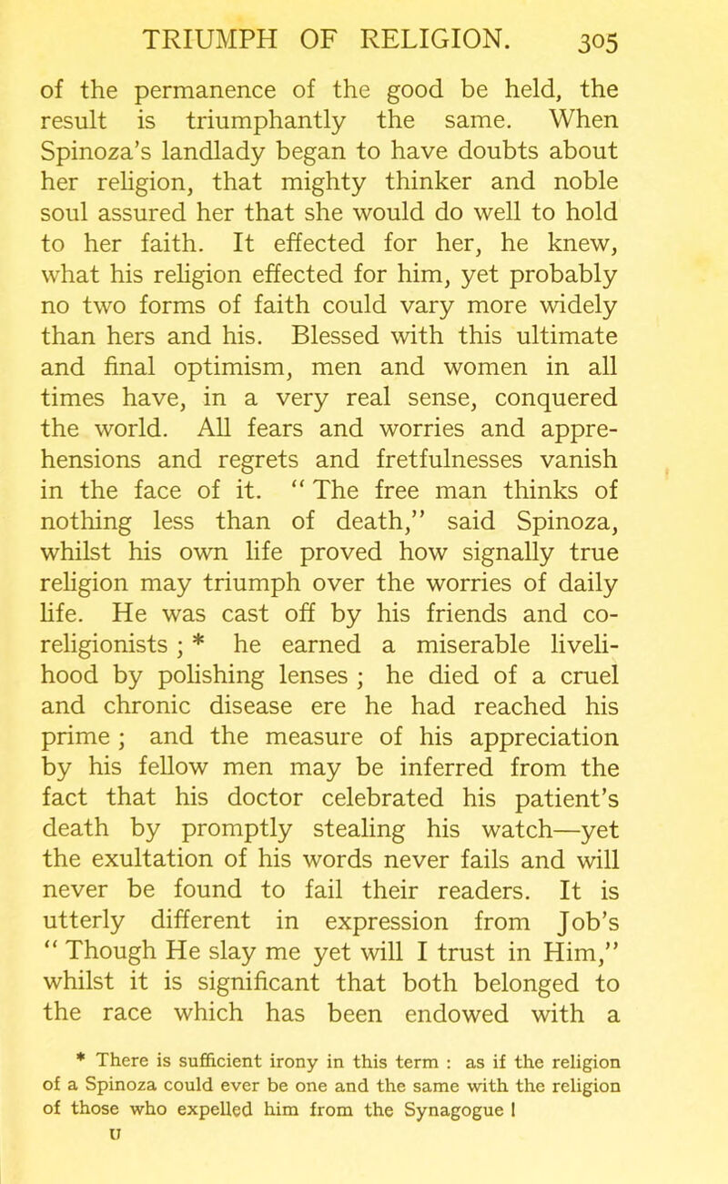 of the permanence of the good be held, the result is triumphantly the same. When Spinoza’s landlady began to have doubts about her religion, that mighty thinker and noble soul assured her that she would do well to hold to her faith. It effected for her, he knew, what his religion effected for him, yet probably no two forms of faith could vary more widely than hers and his. Blessed with this ultimate and final optimism, men and women in all times have, in a very real sense, conquered the world. All fears and worries and appre- hensions and regrets and fretfulnesses vanish in the face of it. “ The free man thinks of nothing less than of death,” said Spinoza, whilst his own life proved how signally true religion may triumph over the worries of daily life. He was cast off by his friends and co- religionists ; * he earned a miserable liveli- hood by polishing lenses ; he died of a cruel and chronic disease ere he had reached his prime ; and the measure of his appreciation by his fellow men may be inferred from the fact that his doctor celebrated his patient’s death by promptly stealing his watch—yet the exultation of his words never fails and will never be found to fail their readers. It is utterly different in expression from Job’s “ Though He slay me yet will I trust in Him,” whilst it is significant that both belonged to the race which has been endowed with a * There is sufficient irony in this term : as if the religion of a Spinoza could ever be one and the same with the religion of those who expelled him from the Synagogue I u