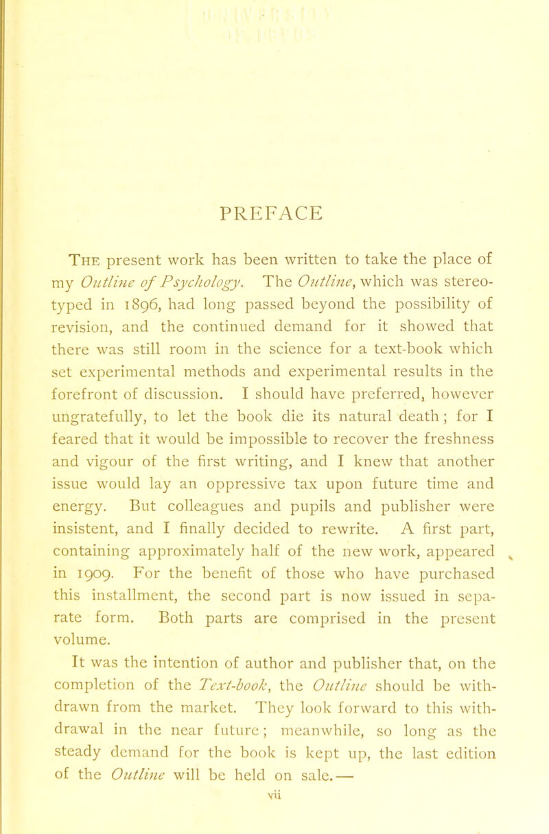 PREFACE The present work has been written to take the place of my Outline of Psychology. The Outline, which was stereo- typed in 1896, had long passed beyond the possibility of revision, and the continued demand for it showed that there was still room in the science for a text-book which set experimental methods and experimental results in the forefront of discussion. I should have preferred, however ungratefully, to let the book die its natural death; for I feared that it would be impossible to recover the freshness and vigour of the first writing, and I knew that another issue would lay an oppressive tax upon future time and energy. But colleagues and pupils and publisher were insistent, and I finally decided to rewrite. A first part, containing approximately half of the new work, appeared in 1909. For the benefit of those who have purchased this installment, the second part is now issued in .sepa- rate form. Both parts are comprised in the present volume. It was the intention of author and publisher that, on the completion of the Text-book, the Outline should be with- drawn from the market. They look forward to this with- drawal in the near future; meanwhile, so long as the steady demand for the book is kept up, the last edition of the Outline will be held on sale.— vU