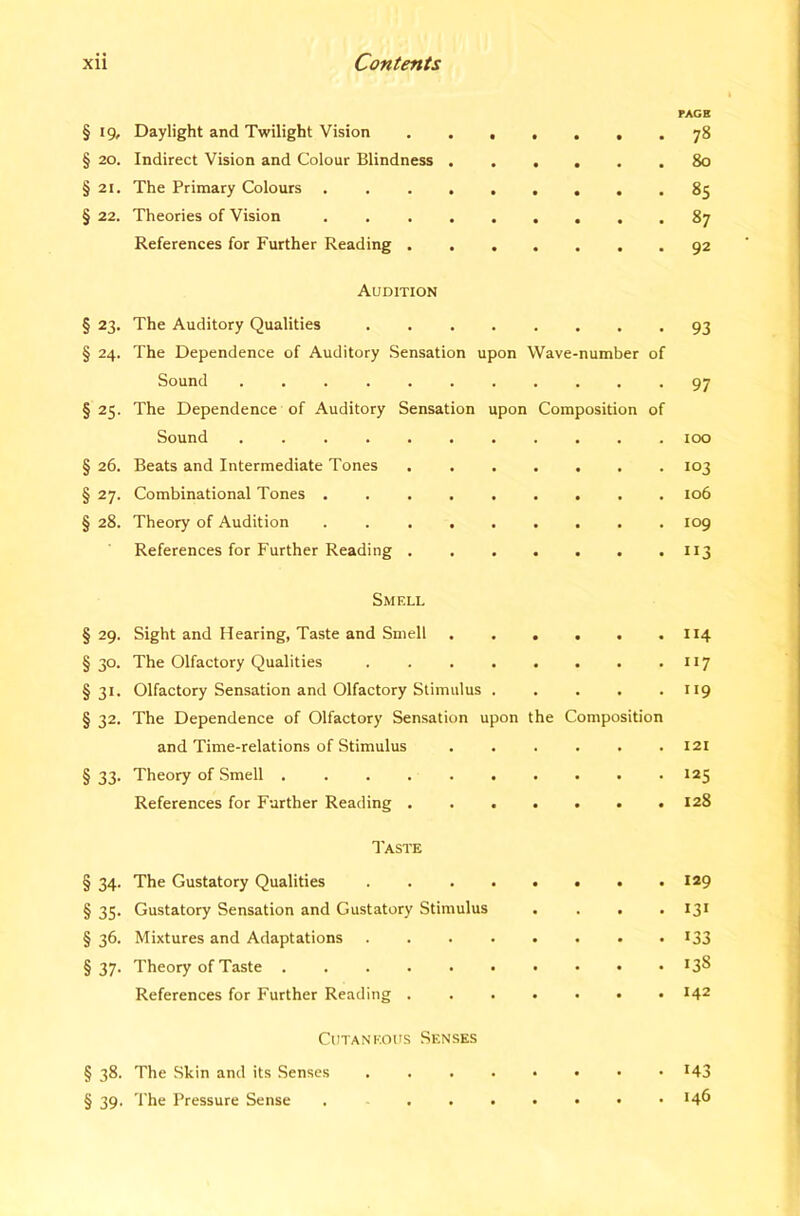 PACE § 19, Daylight and Twilight Vision . 78 § 20. Indirect Vision and Colour Blindness 80 § 21. The Primary Colours ......... 85 § 22. Theories of Vision . 87 References for Further Reading 92 Audition § 23. The Auditory Qualities 93 § 24. The Dependence of Auditory Sensation upon Wave-number of Sound *97 §25. The Dependence of Auditory Sensation upon Composition of Sound loo § 26. Beats and Intermediate Tones 103 § 27. Combinational Tones . 106 § 28. Theory of Audition 109 References for Further Reading 113 Smell § 29. Sight and Hearing, Taste and Smell 114 §30. The Olfactory Qualities 117 §31. Olfactory Sensation and Olfactory Stimulus . . . . -119 § 32. The Dependence of Olfactory Sensation upon the Composition and Time-relations of Stimulus ...... 121 § 33. Theory of Smell 125 References for Farther Reading 128 Taste § 34. The Gustatory Qualities 129 § 35. Gustatory Sensation and Gustatory Stimulus .... 131 § 36. Mixtures and Adaptations . . . . . . . • *33 §37. Theory of Taste *3^ References for Further Reading *42 Cutaneous Senses § 38. The Skin and its Senses *43 § 39. The Pressure Sense . *4^