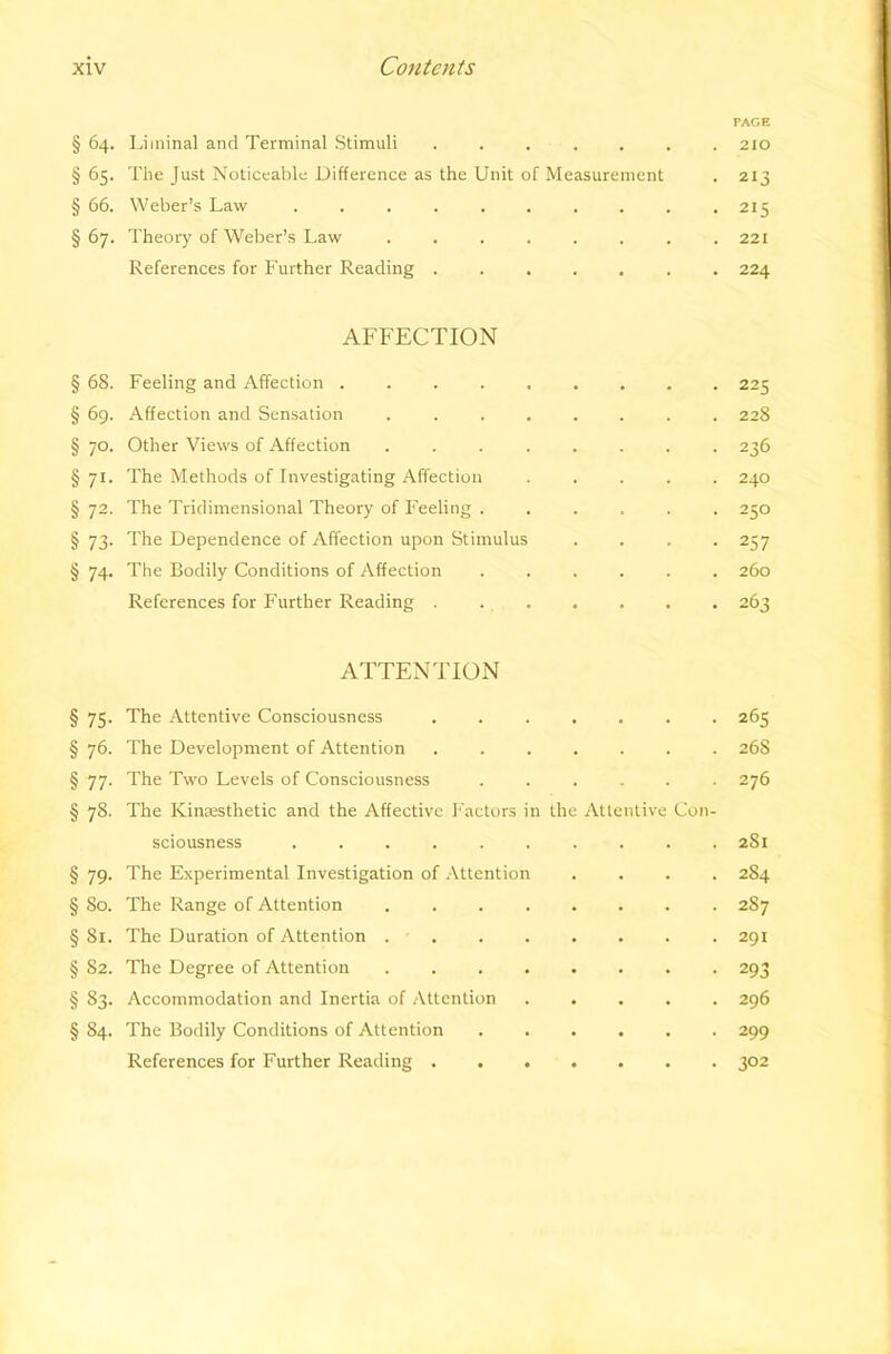 PAGE § 64. Liininal and Terminal Stimuli ....... 210 § 65. The Just Noticeable Difference as the Unit of Measurement . 213 § 66. Weber’s Law . . . . . . . . . •215 §67. Theory of Weber’s Law ........ 221 References for Further Reading ....... 224 AFFECTION § 68. Feeling and Affection 225 § 69. Affection and Sensation ........ 228 § 70. Other Views of Affection ........ 236 § 71. The Methods of Investigating Affection ..... 240 § 72. The Tridimensional Theory of Feeling ...... 250 § 73. The Dependence of Affection upon Stimulus .... 257 § 74. The Bodily Conditions of Affection ...... 260 References for Further Reading . . . . . . 263 ATTENTION § 75. The Attentive Consciousness 265 § 76. The Development of Attention ....... 268 § 77. The Two Levels of Consciousness ...... 276 § 78. The Kinsesthetic and the Affective Factors in the Attentive Con- sciousness .......... 281 § 79. The Experimental Investigation of Attention .... 284 § 80. The Range of Attention 287 § 81. The Duration of Attention 291 § 82. The Degree of Attention . 293 § 83. Accommodation and Inertia of Attention ..... 296 § 84. The Bodily Conditions of Attention ...... 299 References for Further Reading 302