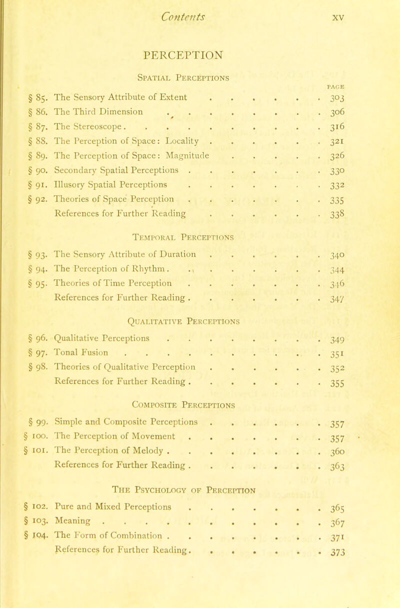 PERCEPTION Spatial Perceptions §85. The Sensory Attribute of Extent PAGE 303 § 86. The Third Dimension 306 00 The Stereoscope 316 §88. The Perception of Space: Locality 321 §89. The Perception of Space : Magnitude 326 § 90- Secondary Spatial Perceptions . 330 § 91- Illusory Spatial Perceptions 332 § 92. Theories of Space Perception 335 References for Further Reading Temporal Perceptions 338 § 93- The Sensory Attribute of Duration . • • • 340 § 94- The Perception of Rhythm . . i . . 344 § 95- Theories of Time Perception . . . 346 References for Further Reading . Qualitative Perceptions 347 §96. Qualitative Perceptions . • • . • 349 § 97- Tonal Fusion . . . 351 §98. Theories of Qualitative Perception * . • 352 References for Further Reading . Composite Perceptions • • • • 355 § 99- Simple and Composite Perceptions • • • • • 357 § 100. The Perception of Movement . , • • . 357 § lOI. The Perception of Melody . • • • • • 360 References for Further Reading .... The Psychology of Perception • • ■ 363 § 102. Pure and Mixed Perceptions • • • • • 365 § 103- Meaning ...... 367 § 104. The Form of Combination . 371 • • •