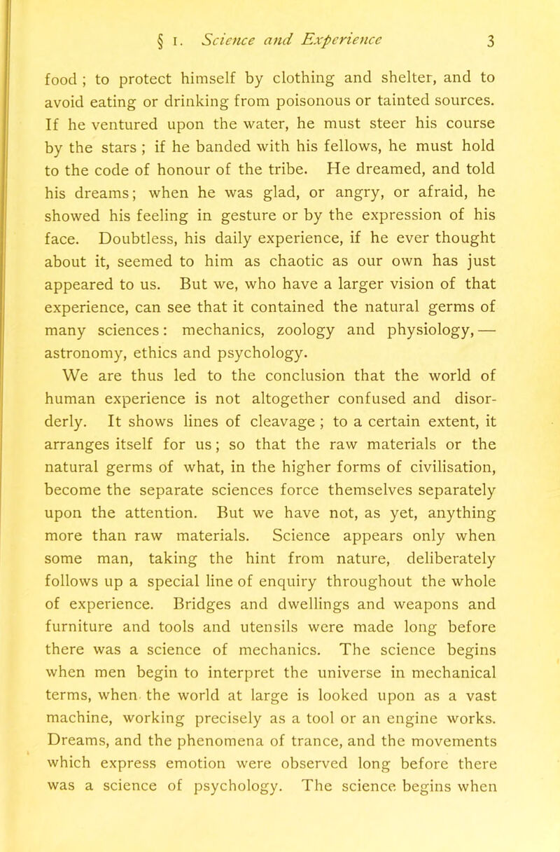 food ; to protect himself by clothing and shelter, and to avoid eating or drinking from poisonous or tainted sources. If he ventured upon the water, he must steer his course by the stars ; if he banded with his fellows, he must hold to the code of honour of the tribe. He dreamed, and told his dreams; when he was glad, or angry, or afraid, he showed his feeling in gesture or by the expression of his face. Doubtless, his daily experience, if he ever thought about it, seemed to him as chaotic as our own has just appeared to us. But we, who have a larger vision of that experience, can see that it contained the natural germs of many sciences: mechanics, zoology and physiology,— astronomy, ethics and psychology. We are thus led to the conclusion that the world of human experience is not altogether confused and disor- derly. It shows lines of cleavage ; to a certain extent, it arranges itself for us; so that the raw materials or the natural germs of what, in the higher forms of civilisation, become the separate sciences force themselves separately upon the attention. But we have not, as yet, anything more than raw materials. Science appears only when some man, taking the hint from nature, deliberately follows up a special line of enquiry throughout the whole of experience. Bridges and dwellings and weapons and furniture and tools and utensils were made long before there was a science of mechanics. The science begins when men begin to interpret the universe in mechanical terms, when the world at large is looked upon as a vast machine, working precisely as a tool or an engine works. Dreams, and the phenomena of trance, and the movements which express emotion were observed long before there was a science of psychology. The science begins when