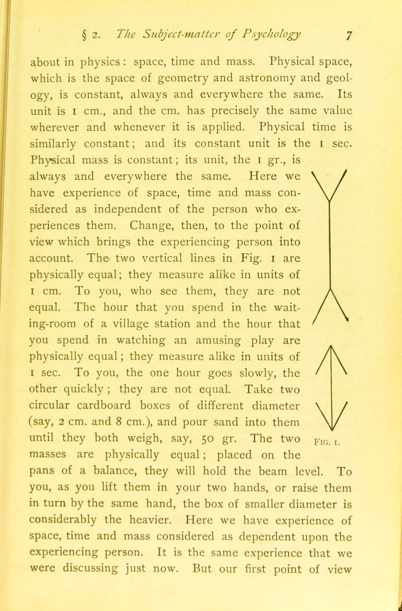 about in physics: space, time and mass. Physical space, which is the space of geometry and astronomy and geol- ogy, is constant, always and everywhere the same. Its unit is I cm., and the cm. has precisely the same value wherever and whenever it is applied. Physical time is similarly constant; and its constant unit is the i sec. Physical mass is constant; its unit, the i gr., is always and everywhere the same. Here we have experience of space, time and mass con- sidered as independent of the person who ex- periences them. Change, then, to the point of view which brings the experiencing person into account. Th& two vertical lines in Fig. i are physically equal; they measure alike in units of I cm. To you, who see them, they are not equal. The hour that you spend in the wait- ing-room of a village station and the hour that you spend in watching an amusing play are physically equal; they measure alike in units of I sec. To you, the one hour goes slowly, the other quickly ; they are not equal. Take two circular cardboard boxes of different diameter (say, 2 cm. and 8 cm.), and pour sand into them until they both weigh, say, 50 gr. The two p,G. i. masses are physically equal; placed on the pans of a balance, they will hold the beam level. To you, as you lift them in your two hands, or raise them in turn by the same hand, the box of smaller diameter is considerably the heavier. Here we have experience of space, time and mass considered as dependent upon the experiencing person. It is the same experience that we were discussing just now. But our first point of view