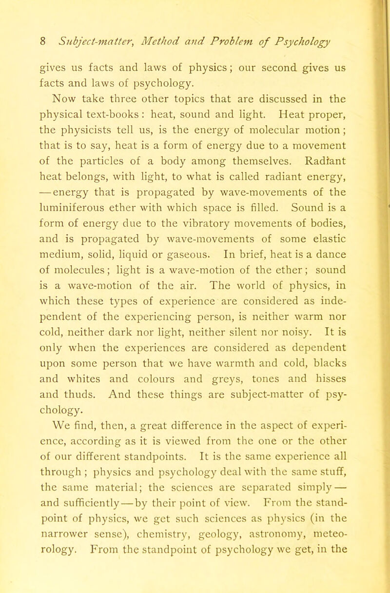 gives us facts and laws of physics; our second gives us facts and laws of psychology. Now take three other topics that are discussed in the physical te.xt-books : heat, sound and light. Heat proper, the physicists tell us, is the energy of molecular motion; that is to say, heat is a form of energy due to a movement of the particles of a body among themselves. Radiant heat belongs, with light, to what is called radiant energy, — energy that is propagated by wave-movements of the luminiferous ether with which space is filled. Sound is a form of energy due to the vibratory movements of bodies, and is propagated by wave-movements of some elastic medium, solid, liquid or gaseous. In brief, heat is a dance of molecules; light is a wave-motion of the ether; sound is a wave-motion of the air. The world of physics, in which these types of experience are considered as inde- pendent of the experiencing person, is neither warm nor cold, neither dark nor light, neither silent nor noisy. It is only when the experiences are considered as dependent uj^on some person that we have warmth and cold, blacks and whites and colours and greys, tones and hisses and thuds. And these things are subject-matter of psy- chology. We find, then, a great difference in the aspect of experi- ence, according as it is viewed from the one or the other of our different standpoints. It is the same experience all through ; physics and psychology deal with the same stuff, the same material; the sciences are separated simply — and sufficiently—by their point of view. From the stand- point of physics, we get such sciences as physics (in the narrower sense), chemistry, geology, astronomy, meteo- rology. From the standpoint of psychology we get, in the