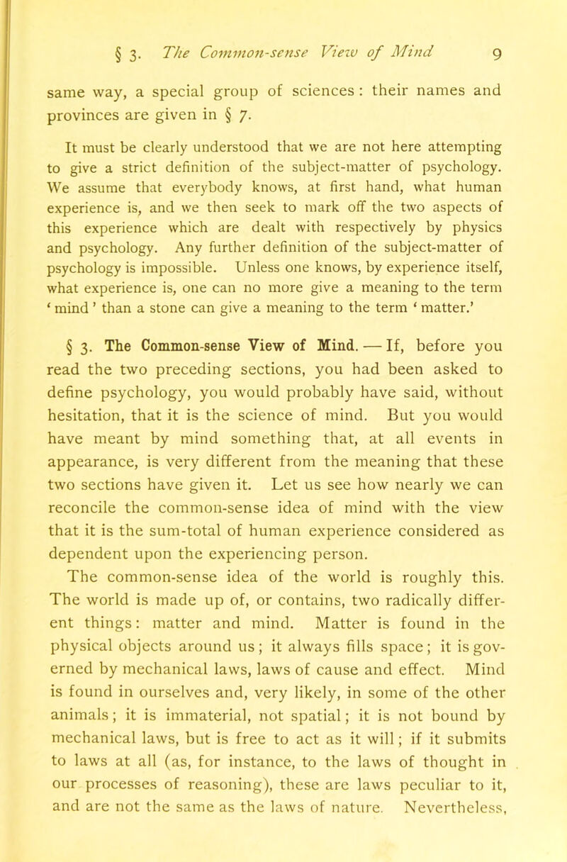 same way, a special group of sciences : their names and provinces are given in § 7. It must be clearly understood that we are not here attempting to give a strict definition of the subject-matter of psychology. We assume that everybody knows, at first hand, what human experience is, and we then seek to mark off the two aspects of this experience which are dealt with respectively by physics and psychology. Any further definition of the subject-matter of psychology is impossible. Unless one knows, by experience itself, what experience is, one can no more give a meaning to the term ‘ mind ’ than a stone can give a meaning to the term ‘ matter.’ § 3. The Common-sense View of Mind. — If, before you read the two preceding sections, you had been asked to define psychology, you would probably have said, without hesitation, that it is the science of mind. But you would have meant by mind something that, at all events in appearance, is very different from the meaning that these two sections have given it. Let us see how nearly we can reconcile the common-sense idea of mind with the view that it is the sum-total of human experience considered as dependent upon the experiencing person. The common-sense idea of the world is roughly this. The world is made up of, or contains, two radically differ- ent things: matter and mind. Matter is found in the physical objects around us ; it always fills space; it is gov- erned by mechanical laws, laws of cause and effect. Mind is found in ourselves and, very likely, in some of the other animals; it is immaterial, not spatial; it is not bound by mechanical laws, but is free to act as it will; if it submits to laws at all (as, for instance, to the laws of thought in our processes of reasoning), these are laws peculiar to it, and are not the same as the laws of nature. Nevertheless,